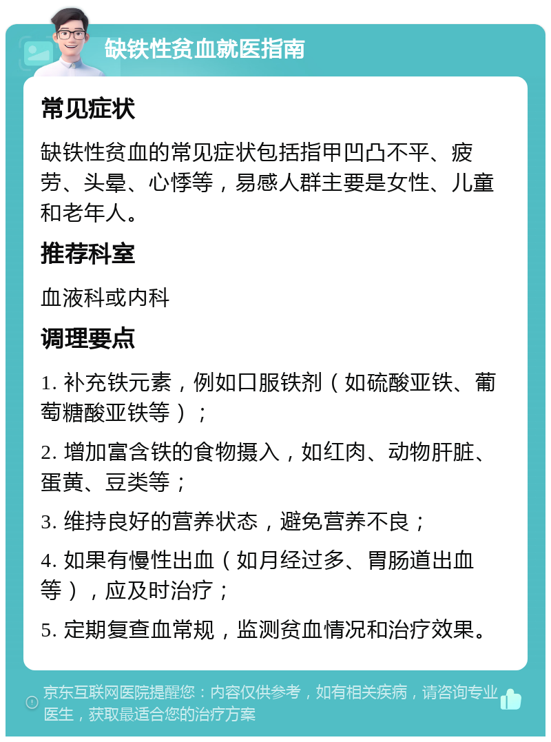 缺铁性贫血就医指南 常见症状 缺铁性贫血的常见症状包括指甲凹凸不平、疲劳、头晕、心悸等，易感人群主要是女性、儿童和老年人。 推荐科室 血液科或内科 调理要点 1. 补充铁元素，例如口服铁剂（如硫酸亚铁、葡萄糖酸亚铁等）； 2. 增加富含铁的食物摄入，如红肉、动物肝脏、蛋黄、豆类等； 3. 维持良好的营养状态，避免营养不良； 4. 如果有慢性出血（如月经过多、胃肠道出血等），应及时治疗； 5. 定期复查血常规，监测贫血情况和治疗效果。