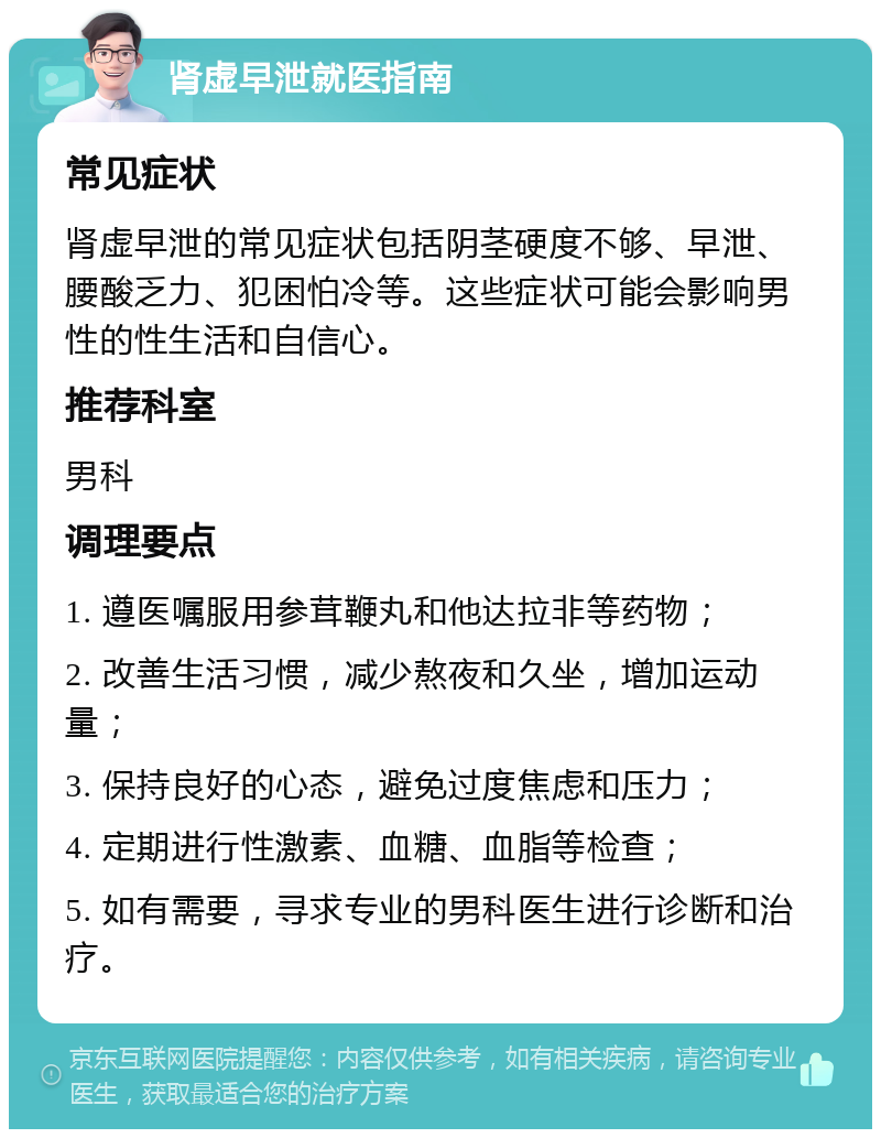 肾虚早泄就医指南 常见症状 肾虚早泄的常见症状包括阴茎硬度不够、早泄、腰酸乏力、犯困怕冷等。这些症状可能会影响男性的性生活和自信心。 推荐科室 男科 调理要点 1. 遵医嘱服用参茸鞭丸和他达拉非等药物； 2. 改善生活习惯，减少熬夜和久坐，增加运动量； 3. 保持良好的心态，避免过度焦虑和压力； 4. 定期进行性激素、血糖、血脂等检查； 5. 如有需要，寻求专业的男科医生进行诊断和治疗。