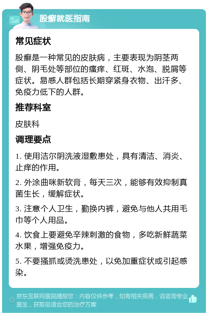 股癣就医指南 常见症状 股癣是一种常见的皮肤病，主要表现为阴茎两侧、阴毛处等部位的瘙痒、红斑、水泡、脱屑等症状。易感人群包括长期穿紧身衣物、出汗多、免疫力低下的人群。 推荐科室 皮肤科 调理要点 1. 使用洁尔阴洗液湿敷患处，具有清洁、消炎、止痒的作用。 2. 外涂曲咪新软膏，每天三次，能够有效抑制真菌生长，缓解症状。 3. 注意个人卫生，勤换内裤，避免与他人共用毛巾等个人用品。 4. 饮食上要避免辛辣刺激的食物，多吃新鲜蔬菜水果，增强免疫力。 5. 不要搔抓或烫洗患处，以免加重症状或引起感染。