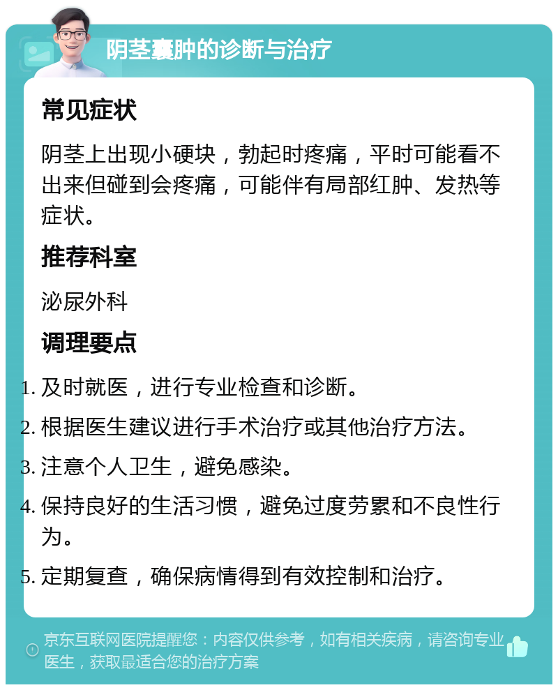 阴茎囊肿的诊断与治疗 常见症状 阴茎上出现小硬块，勃起时疼痛，平时可能看不出来但碰到会疼痛，可能伴有局部红肿、发热等症状。 推荐科室 泌尿外科 调理要点 及时就医，进行专业检查和诊断。 根据医生建议进行手术治疗或其他治疗方法。 注意个人卫生，避免感染。 保持良好的生活习惯，避免过度劳累和不良性行为。 定期复查，确保病情得到有效控制和治疗。