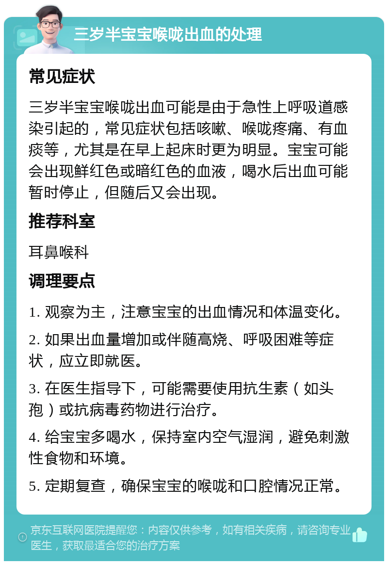 三岁半宝宝喉咙出血的处理 常见症状 三岁半宝宝喉咙出血可能是由于急性上呼吸道感染引起的，常见症状包括咳嗽、喉咙疼痛、有血痰等，尤其是在早上起床时更为明显。宝宝可能会出现鲜红色或暗红色的血液，喝水后出血可能暂时停止，但随后又会出现。 推荐科室 耳鼻喉科 调理要点 1. 观察为主，注意宝宝的出血情况和体温变化。 2. 如果出血量增加或伴随高烧、呼吸困难等症状，应立即就医。 3. 在医生指导下，可能需要使用抗生素（如头孢）或抗病毒药物进行治疗。 4. 给宝宝多喝水，保持室内空气湿润，避免刺激性食物和环境。 5. 定期复查，确保宝宝的喉咙和口腔情况正常。