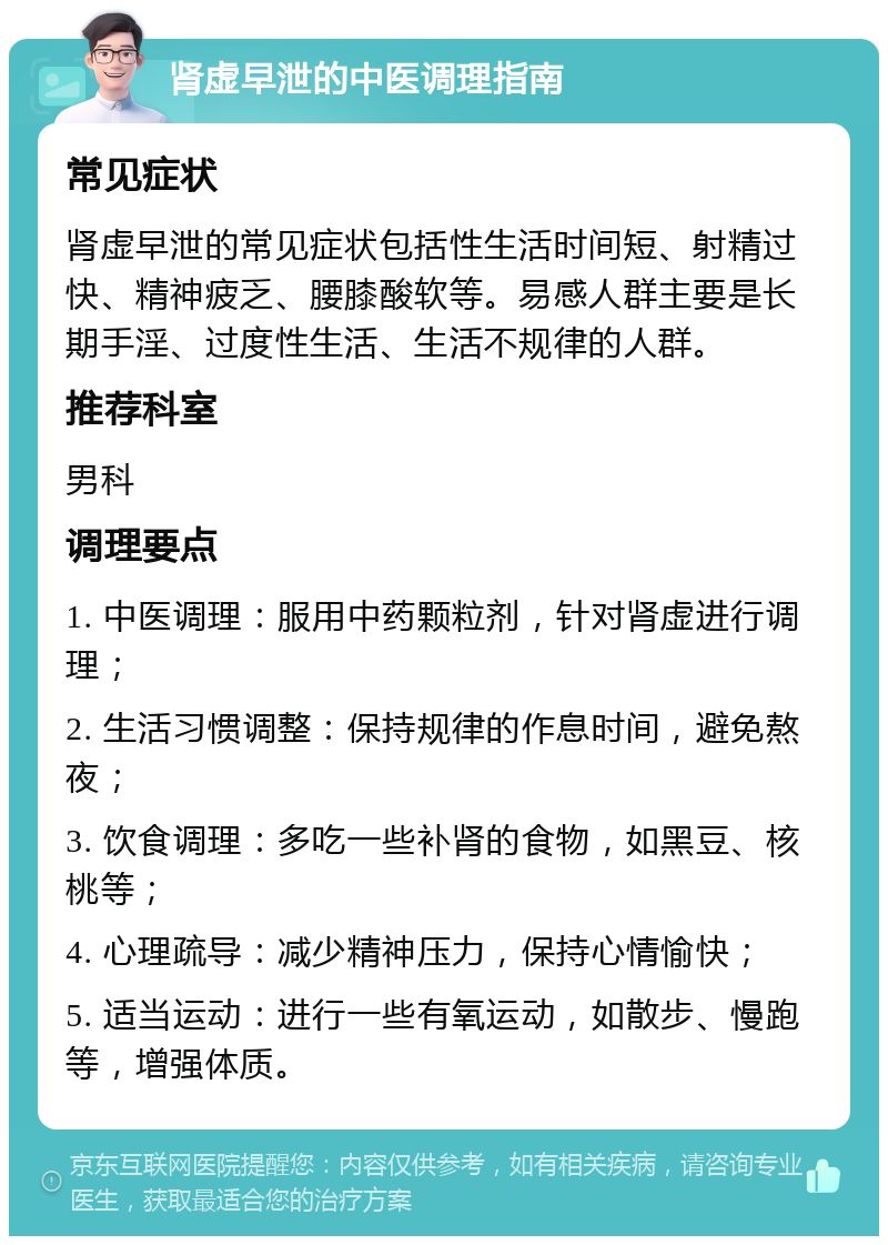 肾虚早泄的中医调理指南 常见症状 肾虚早泄的常见症状包括性生活时间短、射精过快、精神疲乏、腰膝酸软等。易感人群主要是长期手淫、过度性生活、生活不规律的人群。 推荐科室 男科 调理要点 1. 中医调理：服用中药颗粒剂，针对肾虚进行调理； 2. 生活习惯调整：保持规律的作息时间，避免熬夜； 3. 饮食调理：多吃一些补肾的食物，如黑豆、核桃等； 4. 心理疏导：减少精神压力，保持心情愉快； 5. 适当运动：进行一些有氧运动，如散步、慢跑等，增强体质。