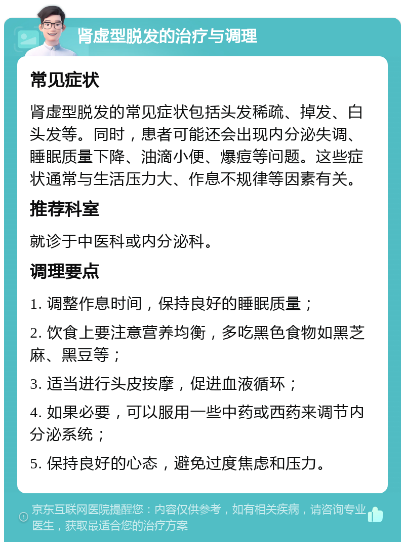 肾虚型脱发的治疗与调理 常见症状 肾虚型脱发的常见症状包括头发稀疏、掉发、白头发等。同时，患者可能还会出现内分泌失调、睡眠质量下降、油滴小便、爆痘等问题。这些症状通常与生活压力大、作息不规律等因素有关。 推荐科室 就诊于中医科或内分泌科。 调理要点 1. 调整作息时间，保持良好的睡眠质量； 2. 饮食上要注意营养均衡，多吃黑色食物如黑芝麻、黑豆等； 3. 适当进行头皮按摩，促进血液循环； 4. 如果必要，可以服用一些中药或西药来调节内分泌系统； 5. 保持良好的心态，避免过度焦虑和压力。