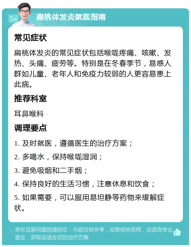 扁桃体发炎就医指南 常见症状 扁桃体发炎的常见症状包括喉咙疼痛、咳嗽、发热、头痛、疲劳等。特别是在冬春季节，易感人群如儿童、老年人和免疫力较弱的人更容易患上此病。 推荐科室 耳鼻喉科 调理要点 1. 及时就医，遵循医生的治疗方案； 2. 多喝水，保持喉咙湿润； 3. 避免吸烟和二手烟； 4. 保持良好的生活习惯，注意休息和饮食； 5. 如果需要，可以服用易坦静等药物来缓解症状。