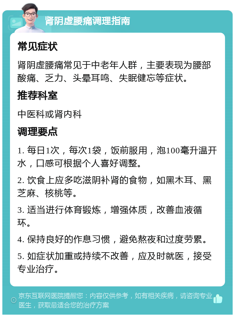 肾阴虚腰痛调理指南 常见症状 肾阴虚腰痛常见于中老年人群，主要表现为腰部酸痛、乏力、头晕耳鸣、失眠健忘等症状。 推荐科室 中医科或肾内科 调理要点 1. 每日1次，每次1袋，饭前服用，泡100毫升温开水，口感可根据个人喜好调整。 2. 饮食上应多吃滋阴补肾的食物，如黑木耳、黑芝麻、核桃等。 3. 适当进行体育锻炼，增强体质，改善血液循环。 4. 保持良好的作息习惯，避免熬夜和过度劳累。 5. 如症状加重或持续不改善，应及时就医，接受专业治疗。