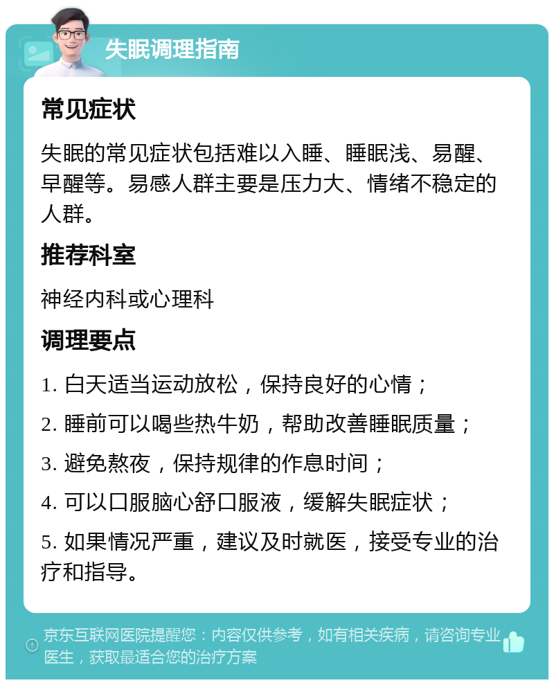 失眠调理指南 常见症状 失眠的常见症状包括难以入睡、睡眠浅、易醒、早醒等。易感人群主要是压力大、情绪不稳定的人群。 推荐科室 神经内科或心理科 调理要点 1. 白天适当运动放松，保持良好的心情； 2. 睡前可以喝些热牛奶，帮助改善睡眠质量； 3. 避免熬夜，保持规律的作息时间； 4. 可以口服脑心舒口服液，缓解失眠症状； 5. 如果情况严重，建议及时就医，接受专业的治疗和指导。