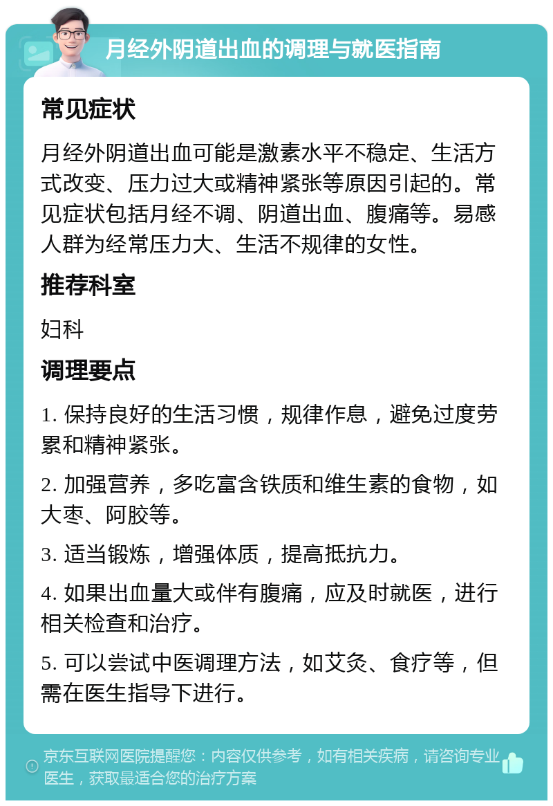 月经外阴道出血的调理与就医指南 常见症状 月经外阴道出血可能是激素水平不稳定、生活方式改变、压力过大或精神紧张等原因引起的。常见症状包括月经不调、阴道出血、腹痛等。易感人群为经常压力大、生活不规律的女性。 推荐科室 妇科 调理要点 1. 保持良好的生活习惯，规律作息，避免过度劳累和精神紧张。 2. 加强营养，多吃富含铁质和维生素的食物，如大枣、阿胶等。 3. 适当锻炼，增强体质，提高抵抗力。 4. 如果出血量大或伴有腹痛，应及时就医，进行相关检查和治疗。 5. 可以尝试中医调理方法，如艾灸、食疗等，但需在医生指导下进行。