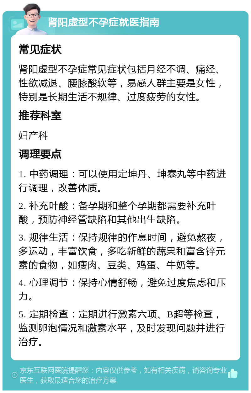 肾阳虚型不孕症就医指南 常见症状 肾阳虚型不孕症常见症状包括月经不调、痛经、性欲减退、腰膝酸软等，易感人群主要是女性，特别是长期生活不规律、过度疲劳的女性。 推荐科室 妇产科 调理要点 1. 中药调理：可以使用定坤丹、坤泰丸等中药进行调理，改善体质。 2. 补充叶酸：备孕期和整个孕期都需要补充叶酸，预防神经管缺陷和其他出生缺陷。 3. 规律生活：保持规律的作息时间，避免熬夜，多运动，丰富饮食，多吃新鲜的蔬果和富含锌元素的食物，如瘦肉、豆类、鸡蛋、牛奶等。 4. 心理调节：保持心情舒畅，避免过度焦虑和压力。 5. 定期检查：定期进行激素六项、B超等检查，监测卵泡情况和激素水平，及时发现问题并进行治疗。