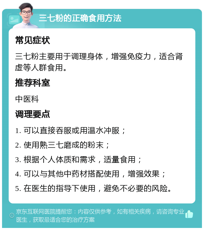 三七粉的正确食用方法 常见症状 三七粉主要用于调理身体，增强免疫力，适合肾虚等人群食用。 推荐科室 中医科 调理要点 1. 可以直接吞服或用温水冲服； 2. 使用熟三七磨成的粉末； 3. 根据个人体质和需求，适量食用； 4. 可以与其他中药材搭配使用，增强效果； 5. 在医生的指导下使用，避免不必要的风险。