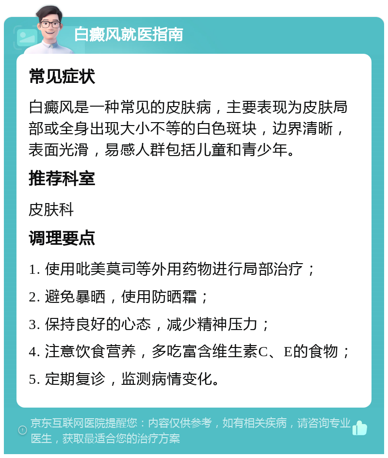 白癜风就医指南 常见症状 白癜风是一种常见的皮肤病，主要表现为皮肤局部或全身出现大小不等的白色斑块，边界清晰，表面光滑，易感人群包括儿童和青少年。 推荐科室 皮肤科 调理要点 1. 使用吡美莫司等外用药物进行局部治疗； 2. 避免暴晒，使用防晒霜； 3. 保持良好的心态，减少精神压力； 4. 注意饮食营养，多吃富含维生素C、E的食物； 5. 定期复诊，监测病情变化。