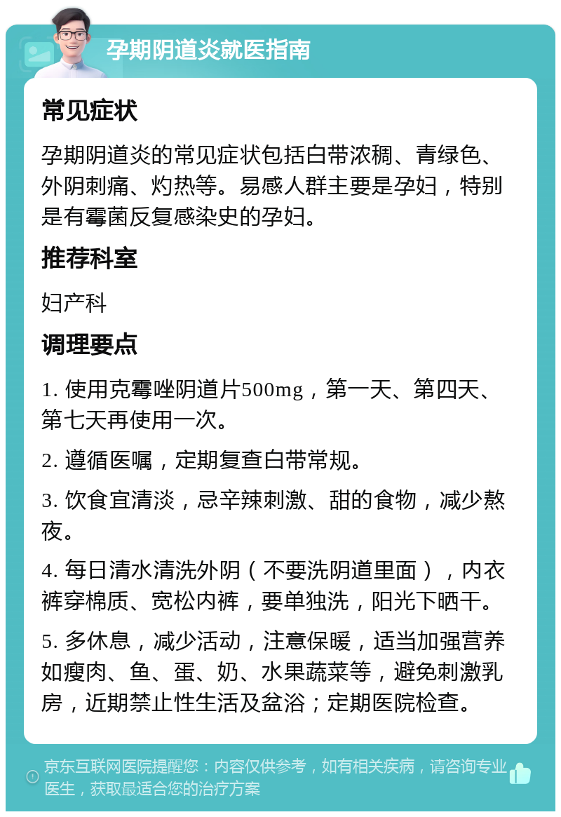 孕期阴道炎就医指南 常见症状 孕期阴道炎的常见症状包括白带浓稠、青绿色、外阴刺痛、灼热等。易感人群主要是孕妇，特别是有霉菌反复感染史的孕妇。 推荐科室 妇产科 调理要点 1. 使用克霉唑阴道片500mg，第一天、第四天、第七天再使用一次。 2. 遵循医嘱，定期复查白带常规。 3. 饮食宜清淡，忌辛辣刺激、甜的食物，减少熬夜。 4. 每日清水清洗外阴（不要洗阴道里面），内衣裤穿棉质、宽松内裤，要单独洗，阳光下晒干。 5. 多休息，减少活动，注意保暖，适当加强营养如瘦肉、鱼、蛋、奶、水果蔬菜等，避免刺激乳房，近期禁止性生活及盆浴；定期医院检查。