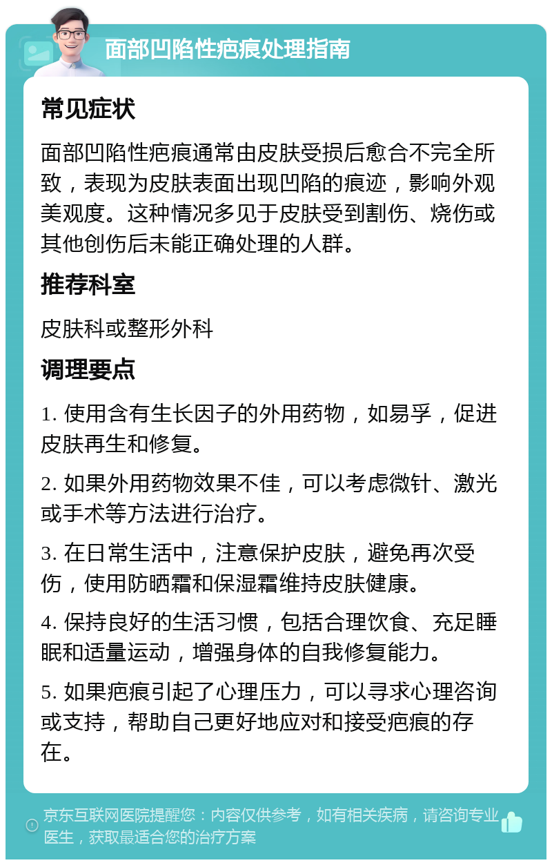 面部凹陷性疤痕处理指南 常见症状 面部凹陷性疤痕通常由皮肤受损后愈合不完全所致，表现为皮肤表面出现凹陷的痕迹，影响外观美观度。这种情况多见于皮肤受到割伤、烧伤或其他创伤后未能正确处理的人群。 推荐科室 皮肤科或整形外科 调理要点 1. 使用含有生长因子的外用药物，如易孚，促进皮肤再生和修复。 2. 如果外用药物效果不佳，可以考虑微针、激光或手术等方法进行治疗。 3. 在日常生活中，注意保护皮肤，避免再次受伤，使用防晒霜和保湿霜维持皮肤健康。 4. 保持良好的生活习惯，包括合理饮食、充足睡眠和适量运动，增强身体的自我修复能力。 5. 如果疤痕引起了心理压力，可以寻求心理咨询或支持，帮助自己更好地应对和接受疤痕的存在。