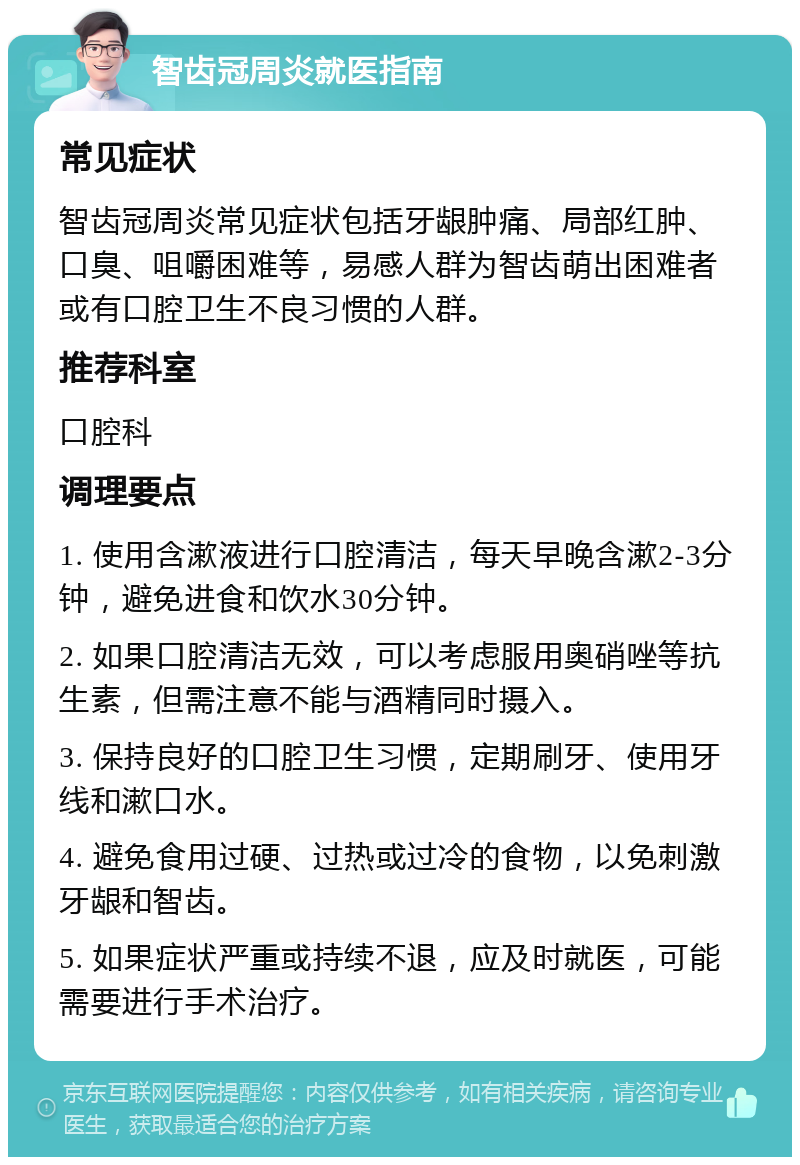 智齿冠周炎就医指南 常见症状 智齿冠周炎常见症状包括牙龈肿痛、局部红肿、口臭、咀嚼困难等，易感人群为智齿萌出困难者或有口腔卫生不良习惯的人群。 推荐科室 口腔科 调理要点 1. 使用含漱液进行口腔清洁，每天早晚含漱2-3分钟，避免进食和饮水30分钟。 2. 如果口腔清洁无效，可以考虑服用奥硝唑等抗生素，但需注意不能与酒精同时摄入。 3. 保持良好的口腔卫生习惯，定期刷牙、使用牙线和漱口水。 4. 避免食用过硬、过热或过冷的食物，以免刺激牙龈和智齿。 5. 如果症状严重或持续不退，应及时就医，可能需要进行手术治疗。