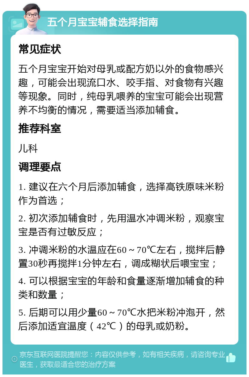 五个月宝宝辅食选择指南 常见症状 五个月宝宝开始对母乳或配方奶以外的食物感兴趣，可能会出现流口水、咬手指、对食物有兴趣等现象。同时，纯母乳喂养的宝宝可能会出现营养不均衡的情况，需要适当添加辅食。 推荐科室 儿科 调理要点 1. 建议在六个月后添加辅食，选择高铁原味米粉作为首选； 2. 初次添加辅食时，先用温水冲调米粉，观察宝宝是否有过敏反应； 3. 冲调米粉的水温应在60～70℃左右，搅拌后静置30秒再搅拌1分钟左右，调成糊状后喂宝宝； 4. 可以根据宝宝的年龄和食量逐渐增加辅食的种类和数量； 5. 后期可以用少量60～70℃水把米粉冲泡开，然后添加适宜温度（42℃）的母乳或奶粉。