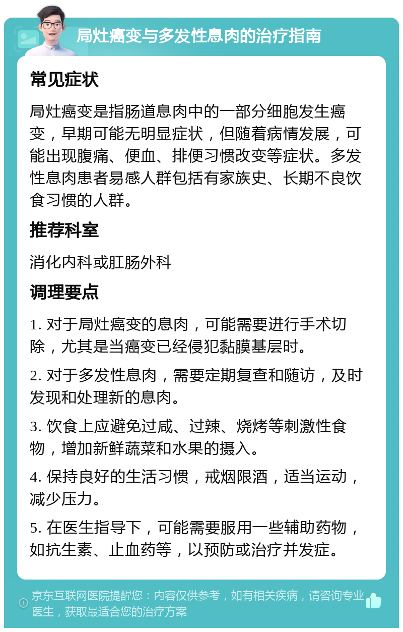 局灶癌变与多发性息肉的治疗指南 常见症状 局灶癌变是指肠道息肉中的一部分细胞发生癌变，早期可能无明显症状，但随着病情发展，可能出现腹痛、便血、排便习惯改变等症状。多发性息肉患者易感人群包括有家族史、长期不良饮食习惯的人群。 推荐科室 消化内科或肛肠外科 调理要点 1. 对于局灶癌变的息肉，可能需要进行手术切除，尤其是当癌变已经侵犯黏膜基层时。 2. 对于多发性息肉，需要定期复查和随访，及时发现和处理新的息肉。 3. 饮食上应避免过咸、过辣、烧烤等刺激性食物，增加新鲜蔬菜和水果的摄入。 4. 保持良好的生活习惯，戒烟限酒，适当运动，减少压力。 5. 在医生指导下，可能需要服用一些辅助药物，如抗生素、止血药等，以预防或治疗并发症。