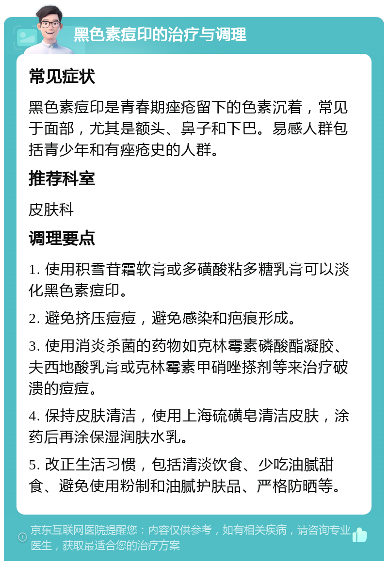 黑色素痘印的治疗与调理 常见症状 黑色素痘印是青春期痤疮留下的色素沉着，常见于面部，尤其是额头、鼻子和下巴。易感人群包括青少年和有痤疮史的人群。 推荐科室 皮肤科 调理要点 1. 使用积雪苷霜软膏或多磺酸粘多糖乳膏可以淡化黑色素痘印。 2. 避免挤压痘痘，避免感染和疤痕形成。 3. 使用消炎杀菌的药物如克林霉素磷酸酯凝胶、夫西地酸乳膏或克林霉素甲硝唑搽剂等来治疗破溃的痘痘。 4. 保持皮肤清洁，使用上海硫磺皂清洁皮肤，涂药后再涂保湿润肤水乳。 5. 改正生活习惯，包括清淡饮食、少吃油腻甜食、避免使用粉制和油腻护肤品、严格防晒等。