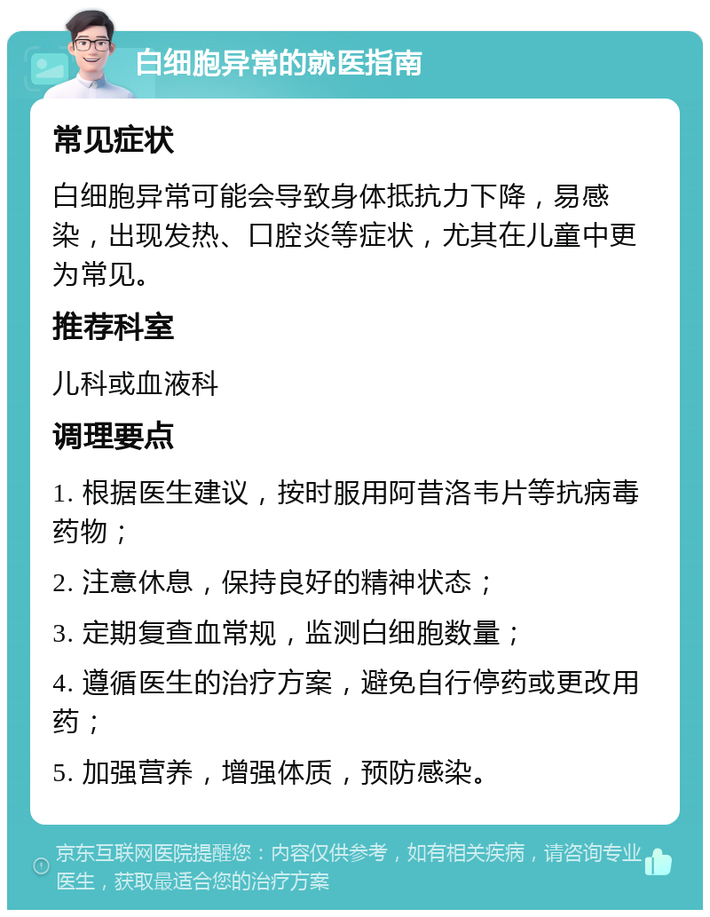 白细胞异常的就医指南 常见症状 白细胞异常可能会导致身体抵抗力下降，易感染，出现发热、口腔炎等症状，尤其在儿童中更为常见。 推荐科室 儿科或血液科 调理要点 1. 根据医生建议，按时服用阿昔洛韦片等抗病毒药物； 2. 注意休息，保持良好的精神状态； 3. 定期复查血常规，监测白细胞数量； 4. 遵循医生的治疗方案，避免自行停药或更改用药； 5. 加强营养，增强体质，预防感染。