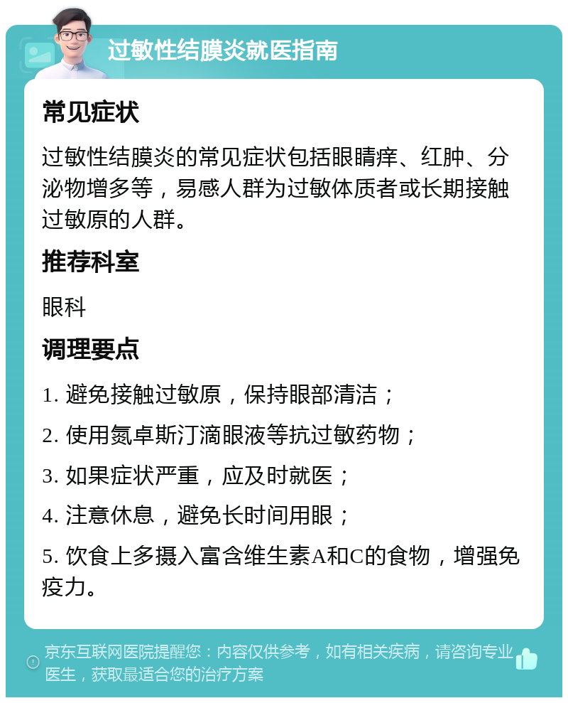 过敏性结膜炎就医指南 常见症状 过敏性结膜炎的常见症状包括眼睛痒、红肿、分泌物增多等，易感人群为过敏体质者或长期接触过敏原的人群。 推荐科室 眼科 调理要点 1. 避免接触过敏原，保持眼部清洁； 2. 使用氮卓斯汀滴眼液等抗过敏药物； 3. 如果症状严重，应及时就医； 4. 注意休息，避免长时间用眼； 5. 饮食上多摄入富含维生素A和C的食物，增强免疫力。