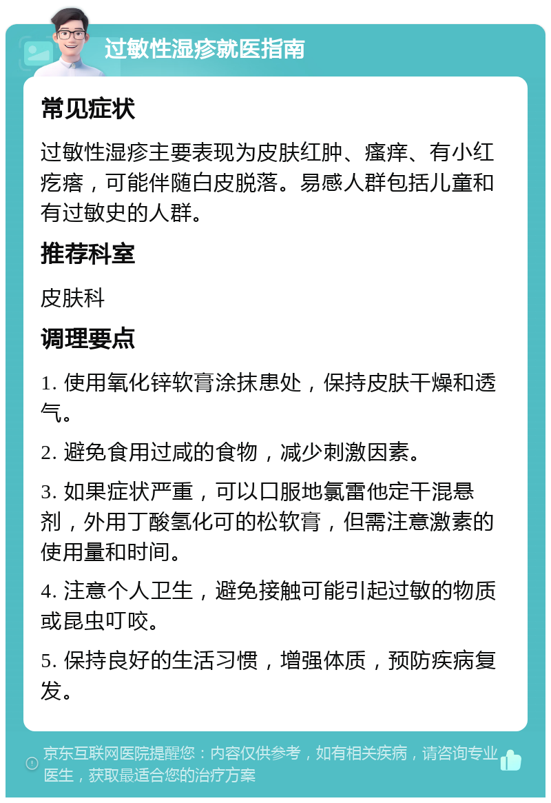 过敏性湿疹就医指南 常见症状 过敏性湿疹主要表现为皮肤红肿、瘙痒、有小红疙瘩，可能伴随白皮脱落。易感人群包括儿童和有过敏史的人群。 推荐科室 皮肤科 调理要点 1. 使用氧化锌软膏涂抹患处，保持皮肤干燥和透气。 2. 避免食用过咸的食物，减少刺激因素。 3. 如果症状严重，可以口服地氯雷他定干混悬剂，外用丁酸氢化可的松软膏，但需注意激素的使用量和时间。 4. 注意个人卫生，避免接触可能引起过敏的物质或昆虫叮咬。 5. 保持良好的生活习惯，增强体质，预防疾病复发。