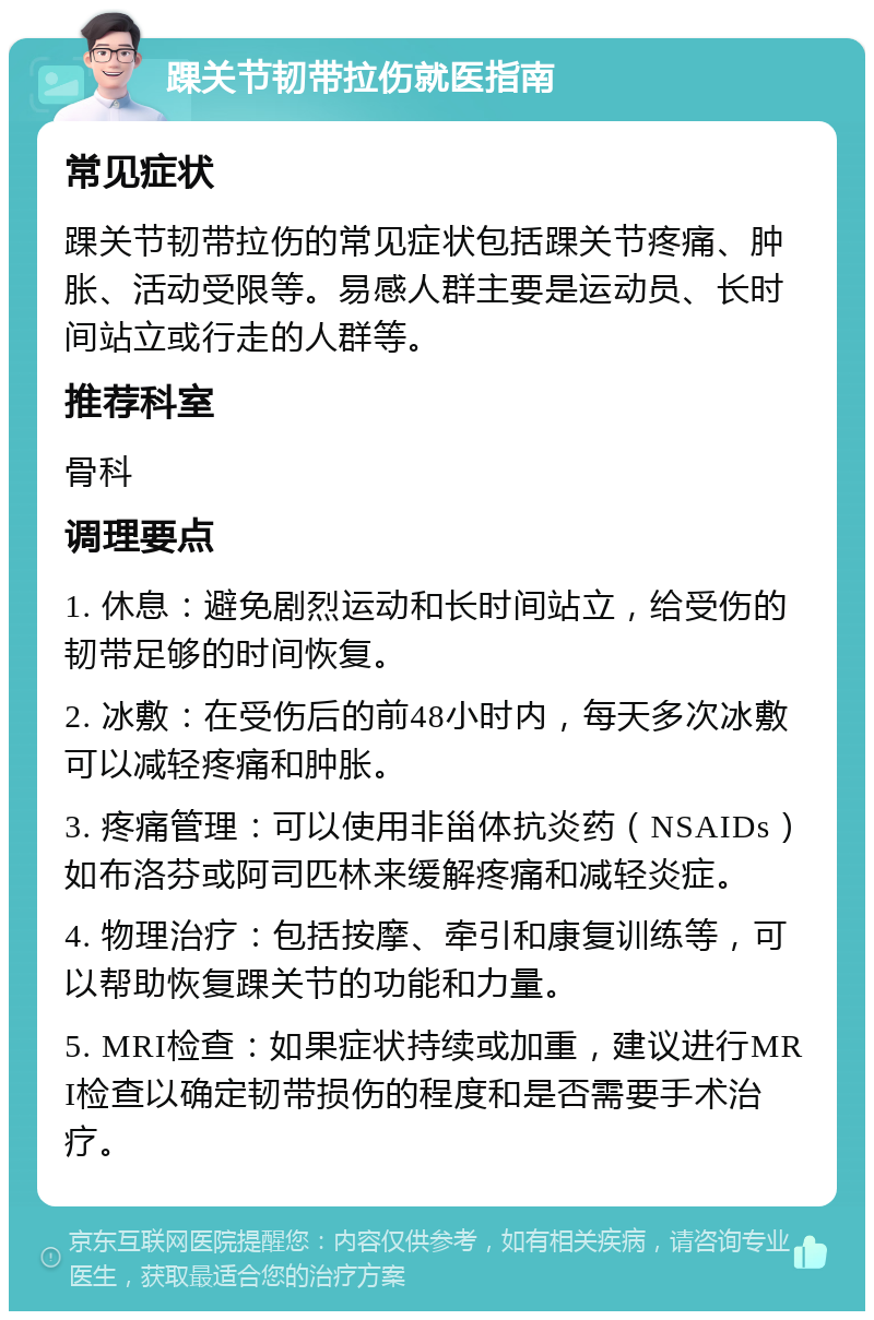 踝关节韧带拉伤就医指南 常见症状 踝关节韧带拉伤的常见症状包括踝关节疼痛、肿胀、活动受限等。易感人群主要是运动员、长时间站立或行走的人群等。 推荐科室 骨科 调理要点 1. 休息：避免剧烈运动和长时间站立，给受伤的韧带足够的时间恢复。 2. 冰敷：在受伤后的前48小时内，每天多次冰敷可以减轻疼痛和肿胀。 3. 疼痛管理：可以使用非甾体抗炎药（NSAIDs）如布洛芬或阿司匹林来缓解疼痛和减轻炎症。 4. 物理治疗：包括按摩、牵引和康复训练等，可以帮助恢复踝关节的功能和力量。 5. MRI检查：如果症状持续或加重，建议进行MRI检查以确定韧带损伤的程度和是否需要手术治疗。