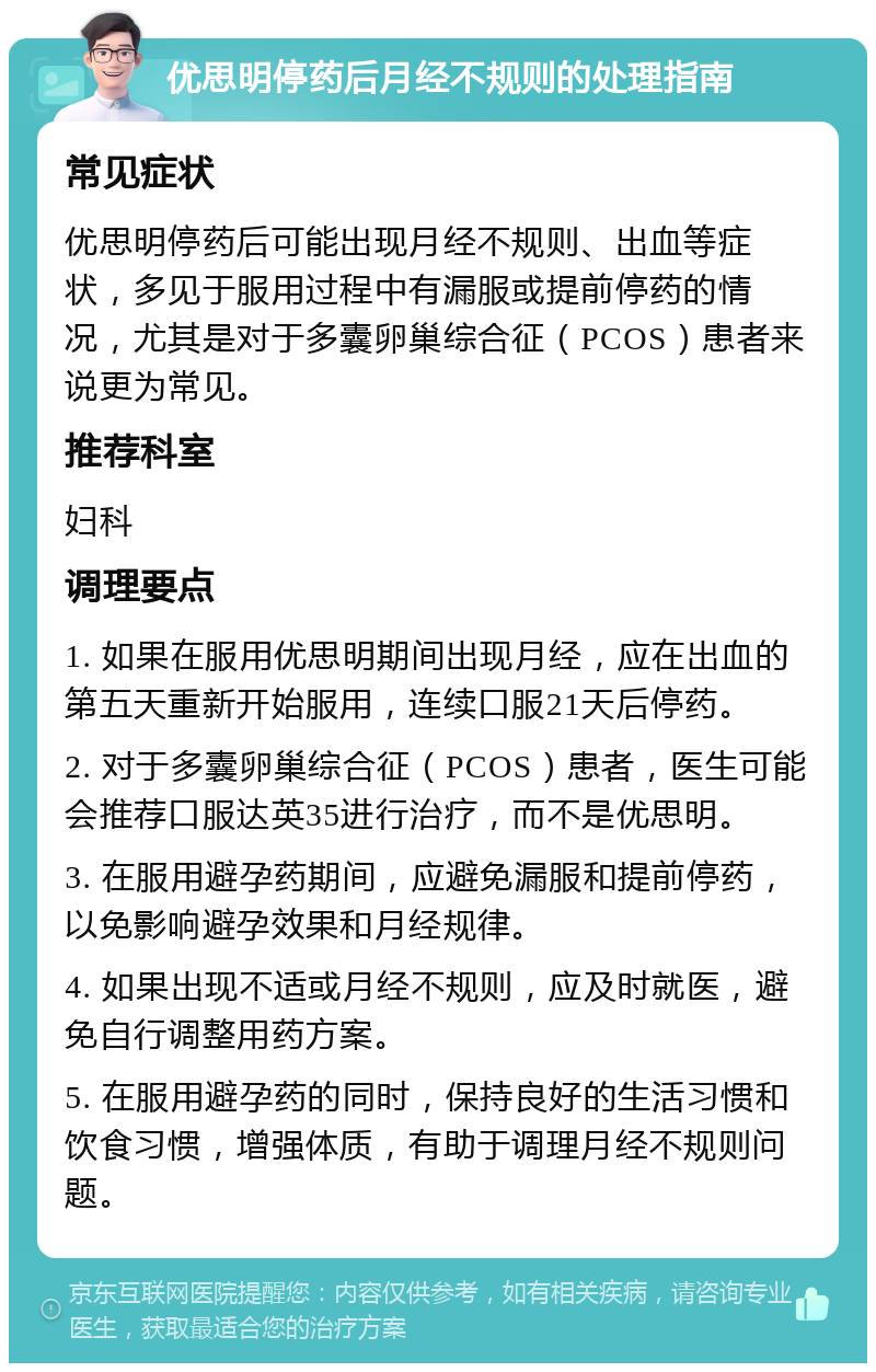 优思明停药后月经不规则的处理指南 常见症状 优思明停药后可能出现月经不规则、出血等症状，多见于服用过程中有漏服或提前停药的情况，尤其是对于多囊卵巢综合征（PCOS）患者来说更为常见。 推荐科室 妇科 调理要点 1. 如果在服用优思明期间出现月经，应在出血的第五天重新开始服用，连续口服21天后停药。 2. 对于多囊卵巢综合征（PCOS）患者，医生可能会推荐口服达英35进行治疗，而不是优思明。 3. 在服用避孕药期间，应避免漏服和提前停药，以免影响避孕效果和月经规律。 4. 如果出现不适或月经不规则，应及时就医，避免自行调整用药方案。 5. 在服用避孕药的同时，保持良好的生活习惯和饮食习惯，增强体质，有助于调理月经不规则问题。