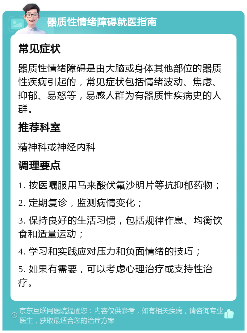 器质性情绪障碍就医指南 常见症状 器质性情绪障碍是由大脑或身体其他部位的器质性疾病引起的，常见症状包括情绪波动、焦虑、抑郁、易怒等，易感人群为有器质性疾病史的人群。 推荐科室 精神科或神经内科 调理要点 1. 按医嘱服用马来酸伏氟沙明片等抗抑郁药物； 2. 定期复诊，监测病情变化； 3. 保持良好的生活习惯，包括规律作息、均衡饮食和适量运动； 4. 学习和实践应对压力和负面情绪的技巧； 5. 如果有需要，可以考虑心理治疗或支持性治疗。