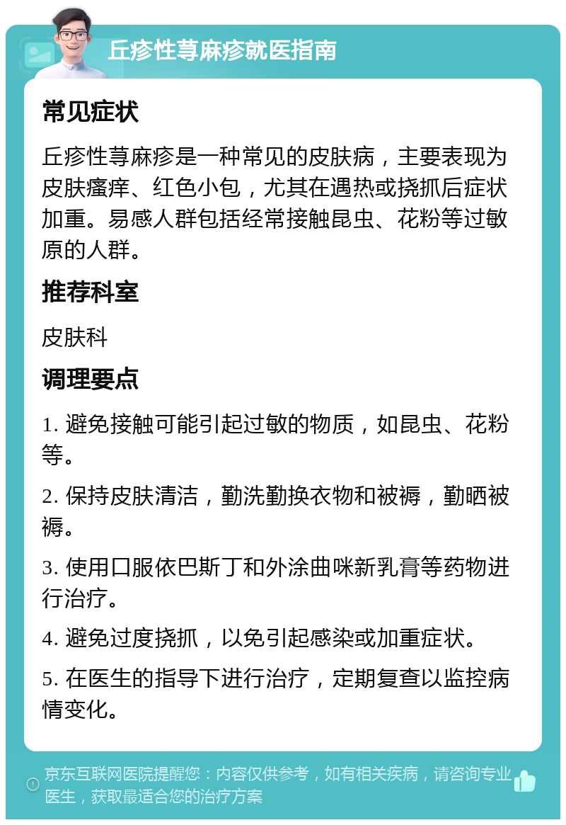 丘疹性荨麻疹就医指南 常见症状 丘疹性荨麻疹是一种常见的皮肤病，主要表现为皮肤瘙痒、红色小包，尤其在遇热或挠抓后症状加重。易感人群包括经常接触昆虫、花粉等过敏原的人群。 推荐科室 皮肤科 调理要点 1. 避免接触可能引起过敏的物质，如昆虫、花粉等。 2. 保持皮肤清洁，勤洗勤换衣物和被褥，勤晒被褥。 3. 使用口服依巴斯丁和外涂曲咪新乳膏等药物进行治疗。 4. 避免过度挠抓，以免引起感染或加重症状。 5. 在医生的指导下进行治疗，定期复查以监控病情变化。