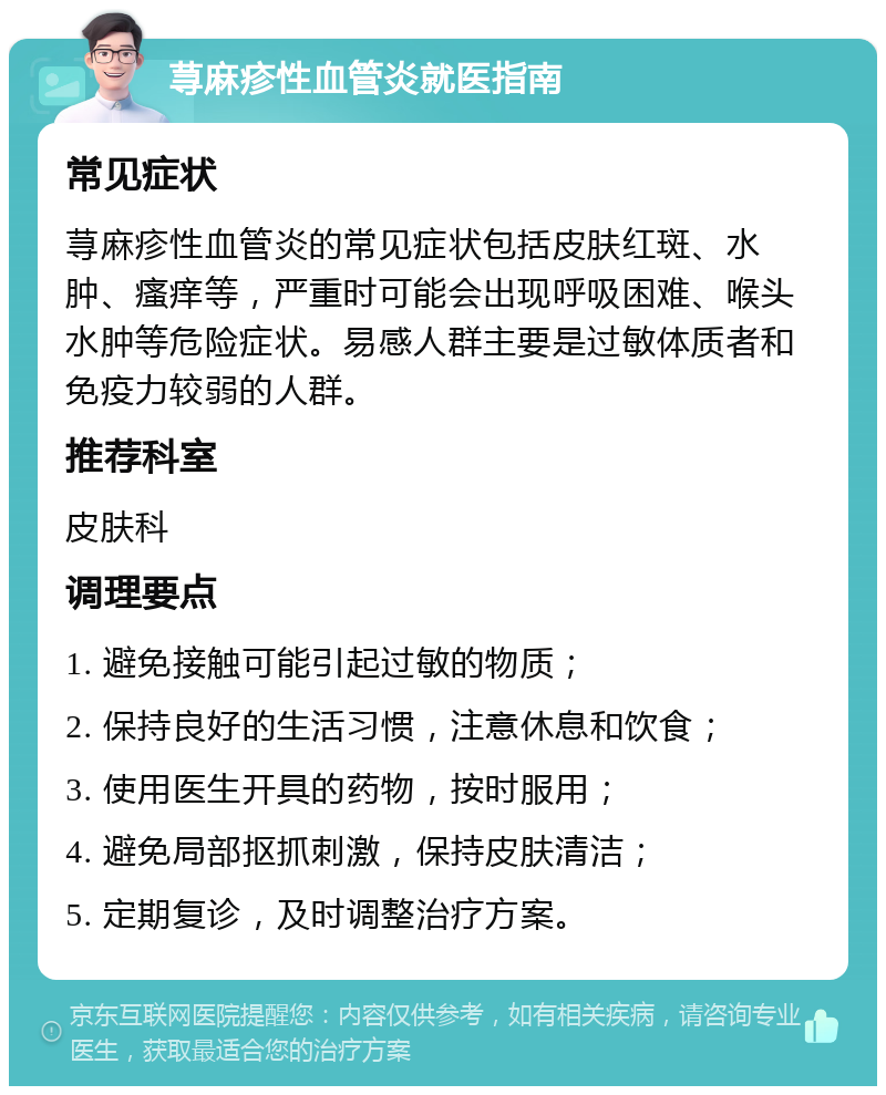 荨麻疹性血管炎就医指南 常见症状 荨麻疹性血管炎的常见症状包括皮肤红斑、水肿、瘙痒等，严重时可能会出现呼吸困难、喉头水肿等危险症状。易感人群主要是过敏体质者和免疫力较弱的人群。 推荐科室 皮肤科 调理要点 1. 避免接触可能引起过敏的物质； 2. 保持良好的生活习惯，注意休息和饮食； 3. 使用医生开具的药物，按时服用； 4. 避免局部抠抓刺激，保持皮肤清洁； 5. 定期复诊，及时调整治疗方案。