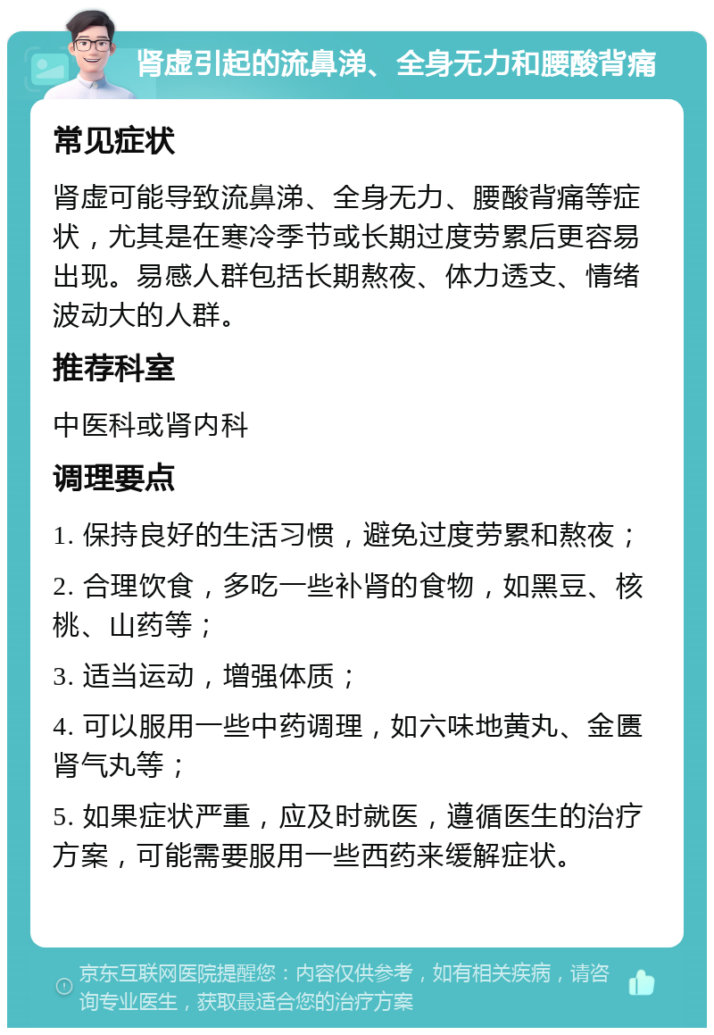 肾虚引起的流鼻涕、全身无力和腰酸背痛 常见症状 肾虚可能导致流鼻涕、全身无力、腰酸背痛等症状，尤其是在寒冷季节或长期过度劳累后更容易出现。易感人群包括长期熬夜、体力透支、情绪波动大的人群。 推荐科室 中医科或肾内科 调理要点 1. 保持良好的生活习惯，避免过度劳累和熬夜； 2. 合理饮食，多吃一些补肾的食物，如黑豆、核桃、山药等； 3. 适当运动，增强体质； 4. 可以服用一些中药调理，如六味地黄丸、金匮肾气丸等； 5. 如果症状严重，应及时就医，遵循医生的治疗方案，可能需要服用一些西药来缓解症状。