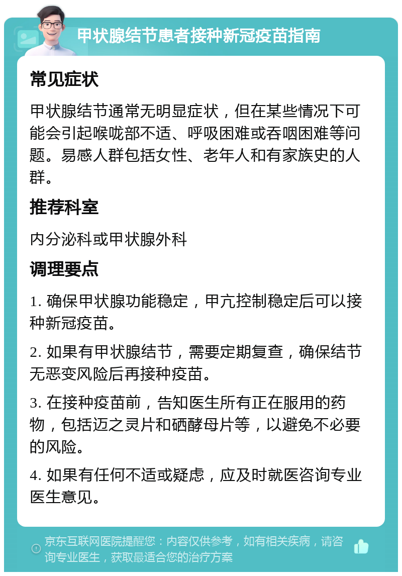 甲状腺结节患者接种新冠疫苗指南 常见症状 甲状腺结节通常无明显症状，但在某些情况下可能会引起喉咙部不适、呼吸困难或吞咽困难等问题。易感人群包括女性、老年人和有家族史的人群。 推荐科室 内分泌科或甲状腺外科 调理要点 1. 确保甲状腺功能稳定，甲亢控制稳定后可以接种新冠疫苗。 2. 如果有甲状腺结节，需要定期复查，确保结节无恶变风险后再接种疫苗。 3. 在接种疫苗前，告知医生所有正在服用的药物，包括迈之灵片和硒酵母片等，以避免不必要的风险。 4. 如果有任何不适或疑虑，应及时就医咨询专业医生意见。