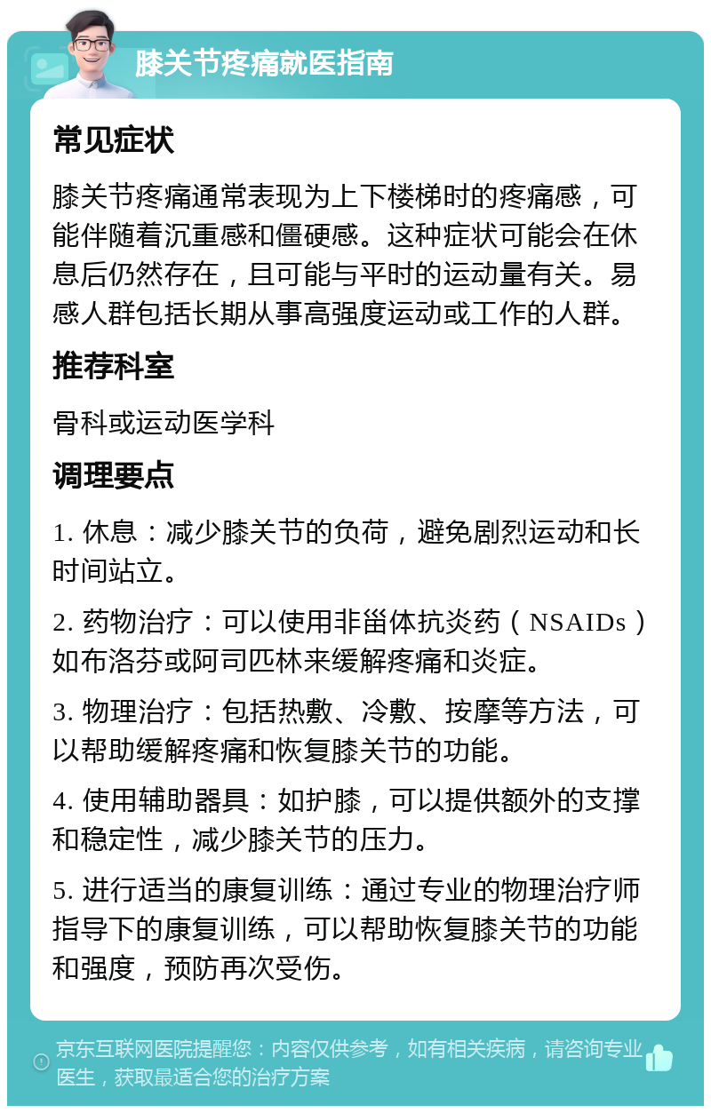 膝关节疼痛就医指南 常见症状 膝关节疼痛通常表现为上下楼梯时的疼痛感，可能伴随着沉重感和僵硬感。这种症状可能会在休息后仍然存在，且可能与平时的运动量有关。易感人群包括长期从事高强度运动或工作的人群。 推荐科室 骨科或运动医学科 调理要点 1. 休息：减少膝关节的负荷，避免剧烈运动和长时间站立。 2. 药物治疗：可以使用非甾体抗炎药（NSAIDs）如布洛芬或阿司匹林来缓解疼痛和炎症。 3. 物理治疗：包括热敷、冷敷、按摩等方法，可以帮助缓解疼痛和恢复膝关节的功能。 4. 使用辅助器具：如护膝，可以提供额外的支撑和稳定性，减少膝关节的压力。 5. 进行适当的康复训练：通过专业的物理治疗师指导下的康复训练，可以帮助恢复膝关节的功能和强度，预防再次受伤。