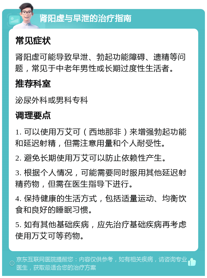 肾阳虚与早泄的治疗指南 常见症状 肾阳虚可能导致早泄、勃起功能障碍、遗精等问题，常见于中老年男性或长期过度性生活者。 推荐科室 泌尿外科或男科专科 调理要点 1. 可以使用万艾可（西地那非）来增强勃起功能和延迟射精，但需注意用量和个人耐受性。 2. 避免长期使用万艾可以防止依赖性产生。 3. 根据个人情况，可能需要同时服用其他延迟射精药物，但需在医生指导下进行。 4. 保持健康的生活方式，包括适量运动、均衡饮食和良好的睡眠习惯。 5. 如有其他基础疾病，应先治疗基础疾病再考虑使用万艾可等药物。