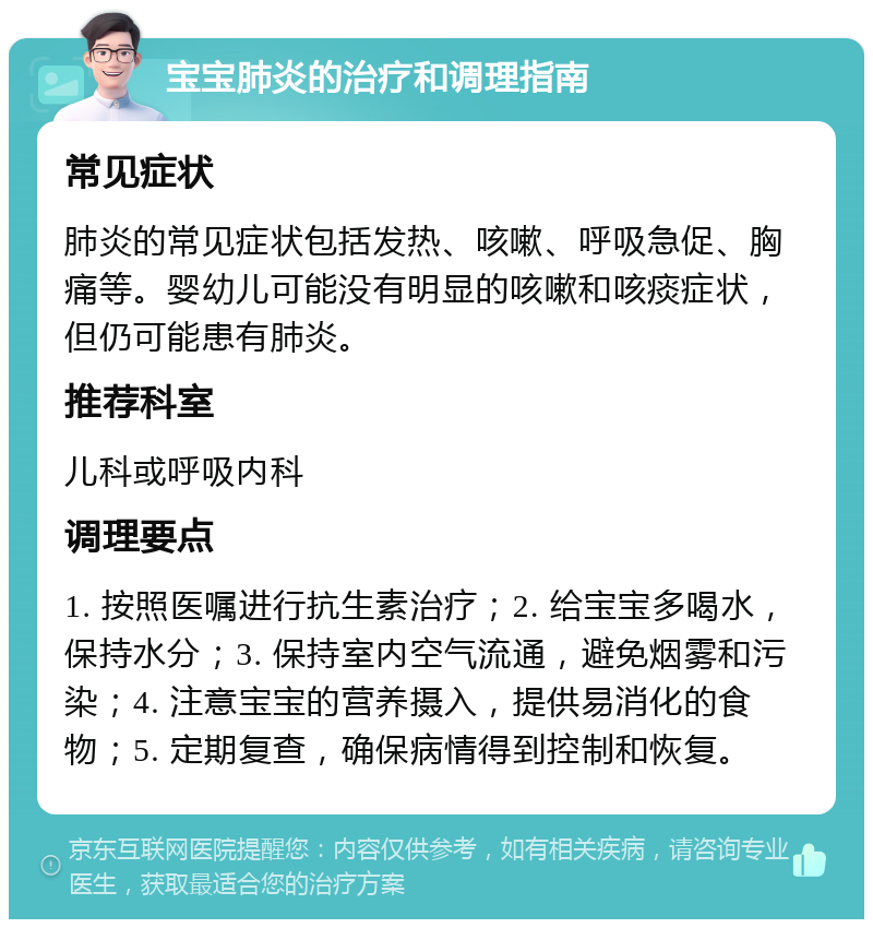 宝宝肺炎的治疗和调理指南 常见症状 肺炎的常见症状包括发热、咳嗽、呼吸急促、胸痛等。婴幼儿可能没有明显的咳嗽和咳痰症状，但仍可能患有肺炎。 推荐科室 儿科或呼吸内科 调理要点 1. 按照医嘱进行抗生素治疗；2. 给宝宝多喝水，保持水分；3. 保持室内空气流通，避免烟雾和污染；4. 注意宝宝的营养摄入，提供易消化的食物；5. 定期复查，确保病情得到控制和恢复。