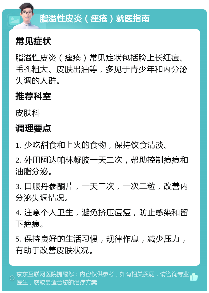 脂溢性皮炎（痤疮）就医指南 常见症状 脂溢性皮炎（痤疮）常见症状包括脸上长红痘、毛孔粗大、皮肤出油等，多见于青少年和内分泌失调的人群。 推荐科室 皮肤科 调理要点 1. 少吃甜食和上火的食物，保持饮食清淡。 2. 外用阿达帕林凝胶一天二次，帮助控制痘痘和油脂分泌。 3. 口服丹参酮片，一天三次，一次二粒，改善内分泌失调情况。 4. 注意个人卫生，避免挤压痘痘，防止感染和留下疤痕。 5. 保持良好的生活习惯，规律作息，减少压力，有助于改善皮肤状况。