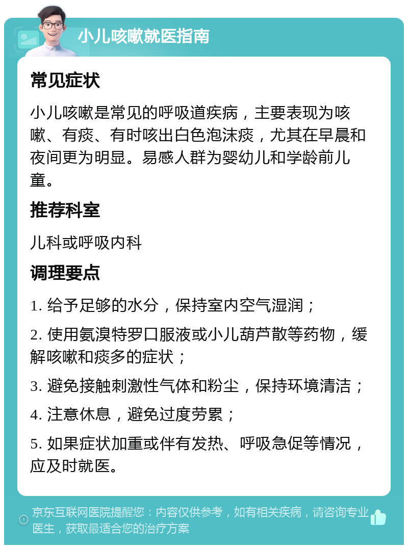 小儿咳嗽就医指南 常见症状 小儿咳嗽是常见的呼吸道疾病，主要表现为咳嗽、有痰、有时咳出白色泡沫痰，尤其在早晨和夜间更为明显。易感人群为婴幼儿和学龄前儿童。 推荐科室 儿科或呼吸内科 调理要点 1. 给予足够的水分，保持室内空气湿润； 2. 使用氨溴特罗口服液或小儿葫芦散等药物，缓解咳嗽和痰多的症状； 3. 避免接触刺激性气体和粉尘，保持环境清洁； 4. 注意休息，避免过度劳累； 5. 如果症状加重或伴有发热、呼吸急促等情况，应及时就医。