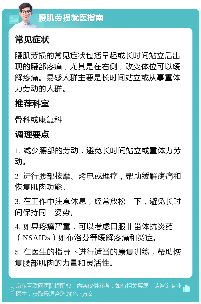 腰肌劳损就医指南 常见症状 腰肌劳损的常见症状包括早起或长时间站立后出现的腰部疼痛，尤其是在右侧，改变体位可以缓解疼痛。易感人群主要是长时间站立或从事重体力劳动的人群。 推荐科室 骨科或康复科 调理要点 1. 减少腰部的劳动，避免长时间站立或重体力劳动。 2. 进行腰部按摩、烤电或理疗，帮助缓解疼痛和恢复肌肉功能。 3. 在工作中注意休息，经常放松一下，避免长时间保持同一姿势。 4. 如果疼痛严重，可以考虑口服非甾体抗炎药（NSAIDs）如布洛芬等缓解疼痛和炎症。 5. 在医生的指导下进行适当的康复训练，帮助恢复腰部肌肉的力量和灵活性。