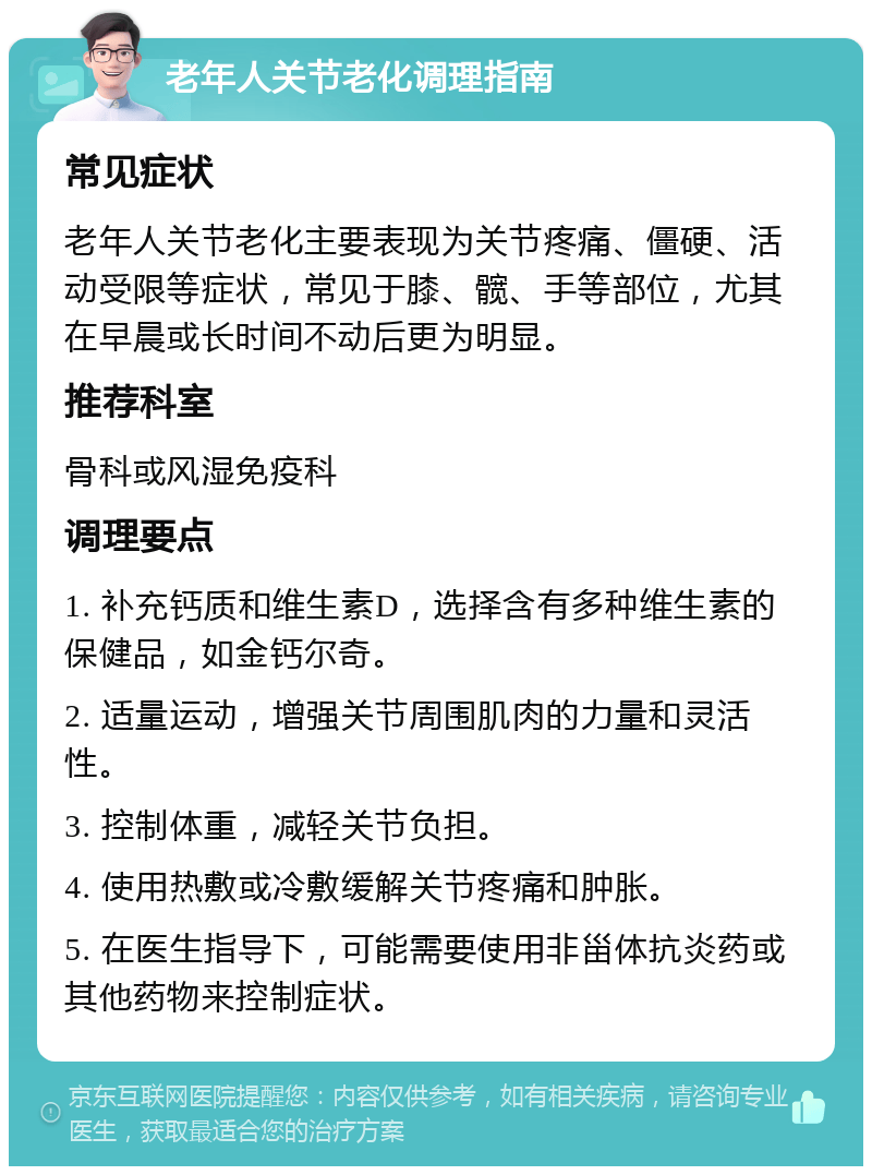 老年人关节老化调理指南 常见症状 老年人关节老化主要表现为关节疼痛、僵硬、活动受限等症状，常见于膝、髋、手等部位，尤其在早晨或长时间不动后更为明显。 推荐科室 骨科或风湿免疫科 调理要点 1. 补充钙质和维生素D，选择含有多种维生素的保健品，如金钙尔奇。 2. 适量运动，增强关节周围肌肉的力量和灵活性。 3. 控制体重，减轻关节负担。 4. 使用热敷或冷敷缓解关节疼痛和肿胀。 5. 在医生指导下，可能需要使用非甾体抗炎药或其他药物来控制症状。