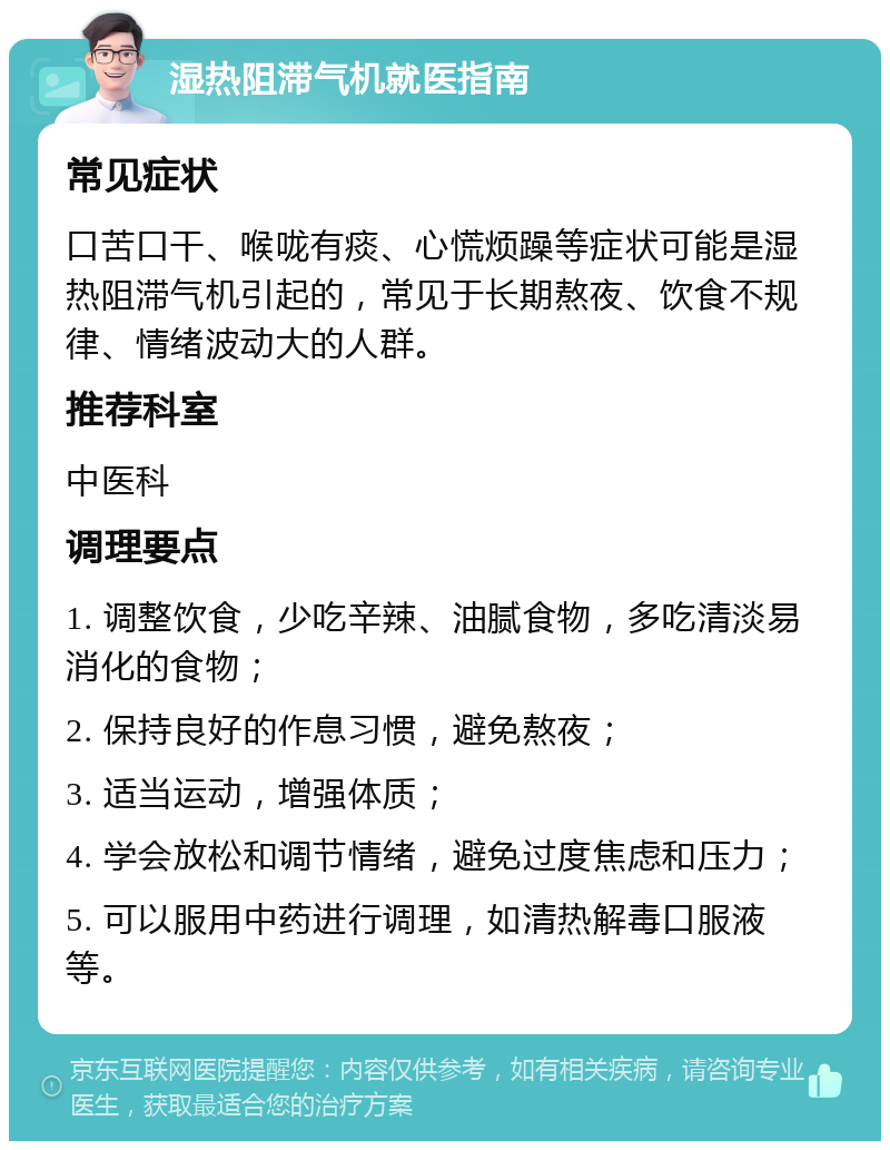 湿热阻滞气机就医指南 常见症状 口苦口干、喉咙有痰、心慌烦躁等症状可能是湿热阻滞气机引起的，常见于长期熬夜、饮食不规律、情绪波动大的人群。 推荐科室 中医科 调理要点 1. 调整饮食，少吃辛辣、油腻食物，多吃清淡易消化的食物； 2. 保持良好的作息习惯，避免熬夜； 3. 适当运动，增强体质； 4. 学会放松和调节情绪，避免过度焦虑和压力； 5. 可以服用中药进行调理，如清热解毒口服液等。