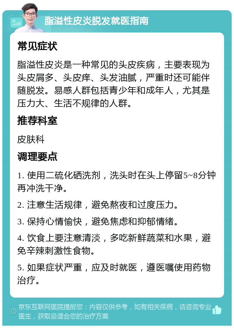 脂溢性皮炎脱发就医指南 常见症状 脂溢性皮炎是一种常见的头皮疾病，主要表现为头皮屑多、头皮痒、头发油腻，严重时还可能伴随脱发。易感人群包括青少年和成年人，尤其是压力大、生活不规律的人群。 推荐科室 皮肤科 调理要点 1. 使用二硫化硒洗剂，洗头时在头上停留5~8分钟再冲洗干净。 2. 注意生活规律，避免熬夜和过度压力。 3. 保持心情愉快，避免焦虑和抑郁情绪。 4. 饮食上要注意清淡，多吃新鲜蔬菜和水果，避免辛辣刺激性食物。 5. 如果症状严重，应及时就医，遵医嘱使用药物治疗。