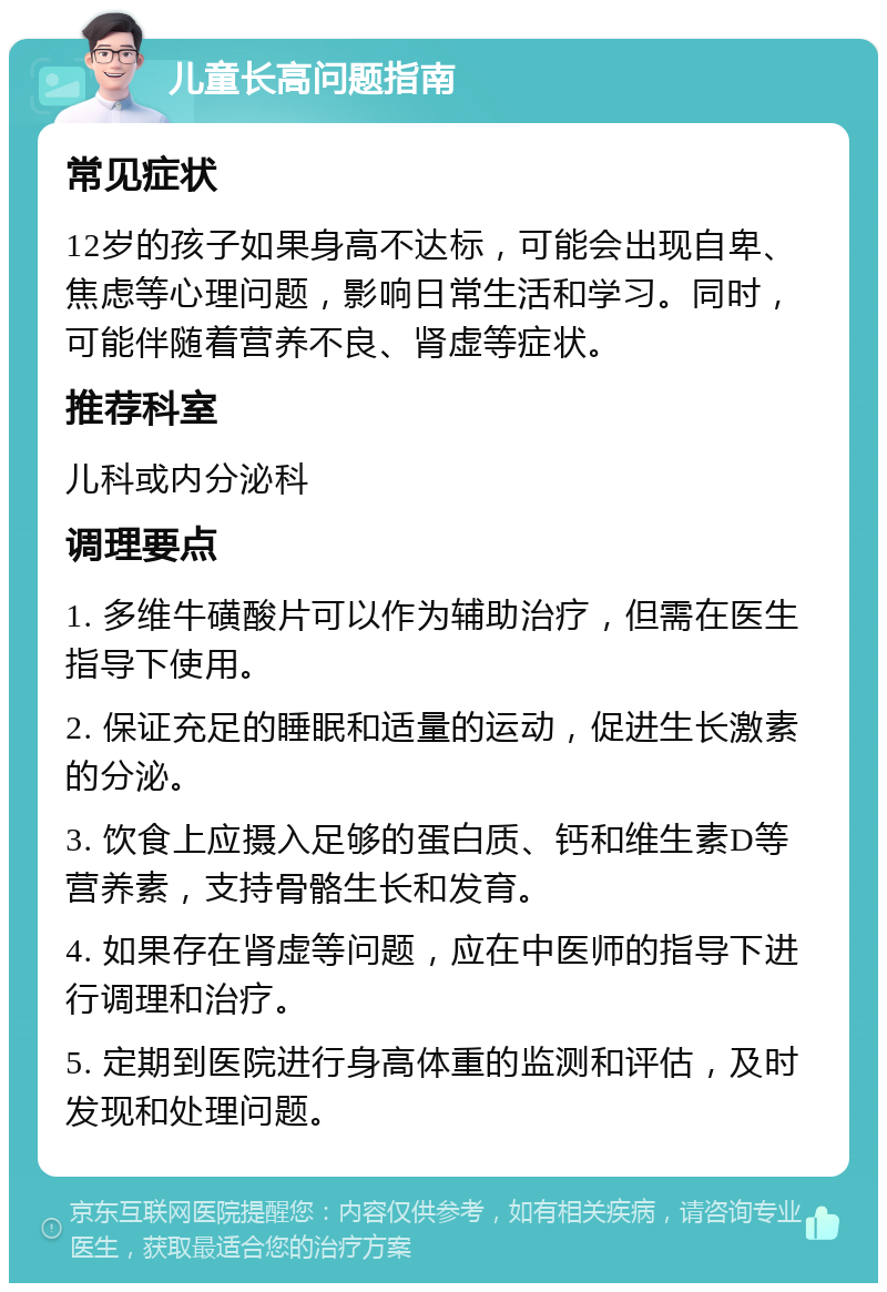 儿童长高问题指南 常见症状 12岁的孩子如果身高不达标，可能会出现自卑、焦虑等心理问题，影响日常生活和学习。同时，可能伴随着营养不良、肾虚等症状。 推荐科室 儿科或内分泌科 调理要点 1. 多维牛磺酸片可以作为辅助治疗，但需在医生指导下使用。 2. 保证充足的睡眠和适量的运动，促进生长激素的分泌。 3. 饮食上应摄入足够的蛋白质、钙和维生素D等营养素，支持骨骼生长和发育。 4. 如果存在肾虚等问题，应在中医师的指导下进行调理和治疗。 5. 定期到医院进行身高体重的监测和评估，及时发现和处理问题。