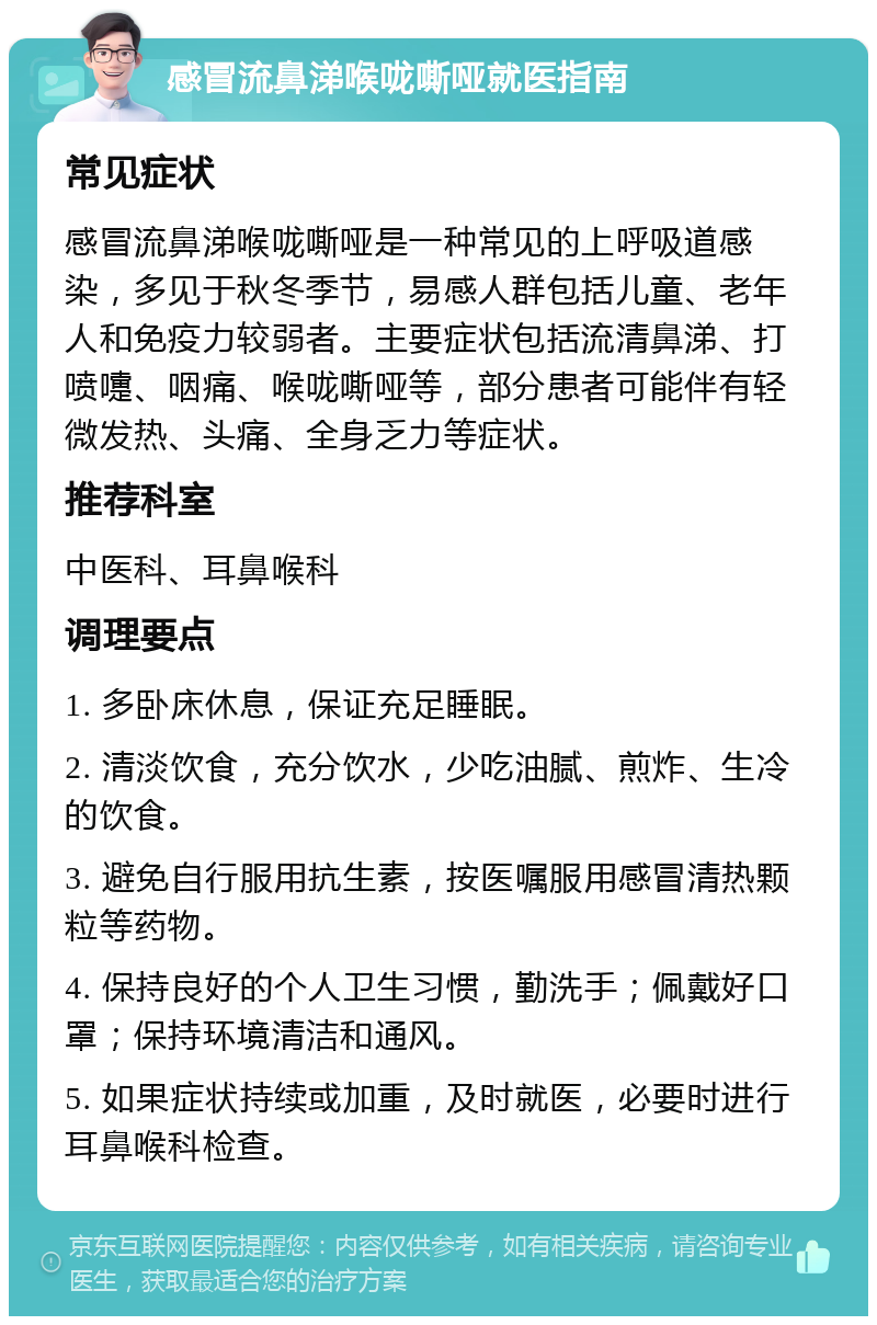 感冒流鼻涕喉咙嘶哑就医指南 常见症状 感冒流鼻涕喉咙嘶哑是一种常见的上呼吸道感染，多见于秋冬季节，易感人群包括儿童、老年人和免疫力较弱者。主要症状包括流清鼻涕、打喷嚏、咽痛、喉咙嘶哑等，部分患者可能伴有轻微发热、头痛、全身乏力等症状。 推荐科室 中医科、耳鼻喉科 调理要点 1. 多卧床休息，保证充足睡眠。 2. 清淡饮食，充分饮水，少吃油腻、煎炸、生冷的饮食。 3. 避免自行服用抗生素，按医嘱服用感冒清热颗粒等药物。 4. 保持良好的个人卫生习惯，勤洗手；佩戴好口罩；保持环境清洁和通风。 5. 如果症状持续或加重，及时就医，必要时进行耳鼻喉科检查。