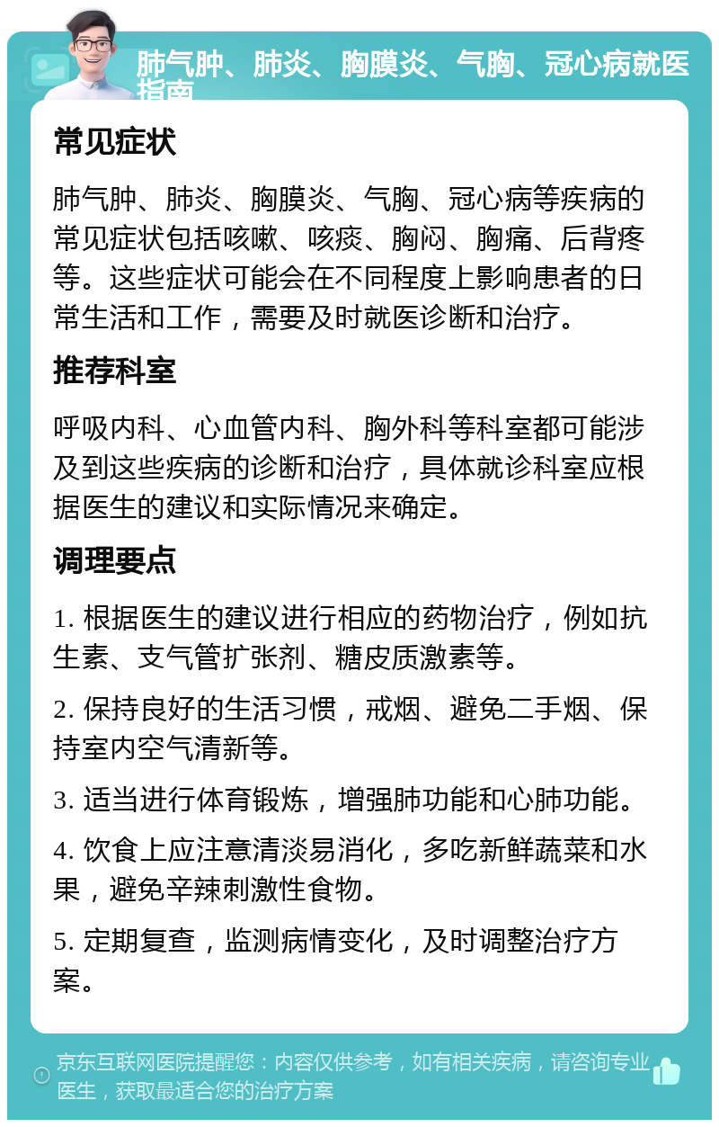 肺气肿、肺炎、胸膜炎、气胸、冠心病就医指南 常见症状 肺气肿、肺炎、胸膜炎、气胸、冠心病等疾病的常见症状包括咳嗽、咳痰、胸闷、胸痛、后背疼等。这些症状可能会在不同程度上影响患者的日常生活和工作，需要及时就医诊断和治疗。 推荐科室 呼吸内科、心血管内科、胸外科等科室都可能涉及到这些疾病的诊断和治疗，具体就诊科室应根据医生的建议和实际情况来确定。 调理要点 1. 根据医生的建议进行相应的药物治疗，例如抗生素、支气管扩张剂、糖皮质激素等。 2. 保持良好的生活习惯，戒烟、避免二手烟、保持室内空气清新等。 3. 适当进行体育锻炼，增强肺功能和心肺功能。 4. 饮食上应注意清淡易消化，多吃新鲜蔬菜和水果，避免辛辣刺激性食物。 5. 定期复查，监测病情变化，及时调整治疗方案。