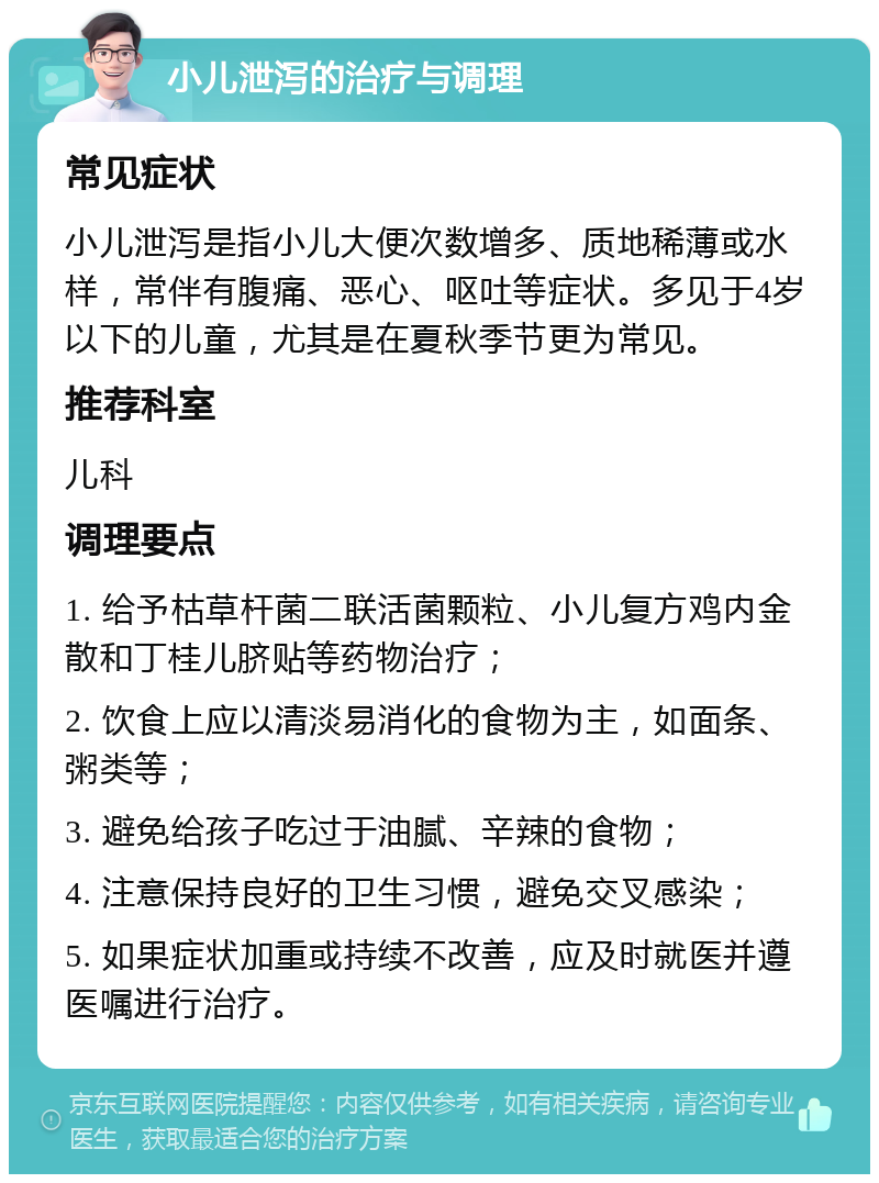 小儿泄泻的治疗与调理 常见症状 小儿泄泻是指小儿大便次数增多、质地稀薄或水样，常伴有腹痛、恶心、呕吐等症状。多见于4岁以下的儿童，尤其是在夏秋季节更为常见。 推荐科室 儿科 调理要点 1. 给予枯草杆菌二联活菌颗粒、小儿复方鸡内金散和丁桂儿脐贴等药物治疗； 2. 饮食上应以清淡易消化的食物为主，如面条、粥类等； 3. 避免给孩子吃过于油腻、辛辣的食物； 4. 注意保持良好的卫生习惯，避免交叉感染； 5. 如果症状加重或持续不改善，应及时就医并遵医嘱进行治疗。