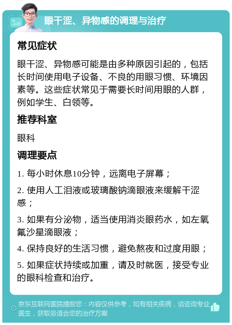 眼干涩、异物感的调理与治疗 常见症状 眼干涩、异物感可能是由多种原因引起的，包括长时间使用电子设备、不良的用眼习惯、环境因素等。这些症状常见于需要长时间用眼的人群，例如学生、白领等。 推荐科室 眼科 调理要点 1. 每小时休息10分钟，远离电子屏幕； 2. 使用人工泪液或玻璃酸钠滴眼液来缓解干涩感； 3. 如果有分泌物，适当使用消炎眼药水，如左氧氟沙星滴眼液； 4. 保持良好的生活习惯，避免熬夜和过度用眼； 5. 如果症状持续或加重，请及时就医，接受专业的眼科检查和治疗。