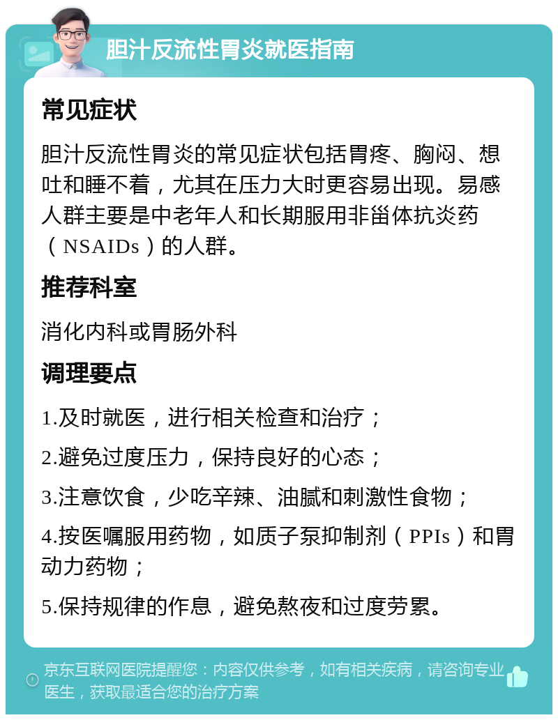 胆汁反流性胃炎就医指南 常见症状 胆汁反流性胃炎的常见症状包括胃疼、胸闷、想吐和睡不着，尤其在压力大时更容易出现。易感人群主要是中老年人和长期服用非甾体抗炎药（NSAIDs）的人群。 推荐科室 消化内科或胃肠外科 调理要点 1.及时就医，进行相关检查和治疗； 2.避免过度压力，保持良好的心态； 3.注意饮食，少吃辛辣、油腻和刺激性食物； 4.按医嘱服用药物，如质子泵抑制剂（PPIs）和胃动力药物； 5.保持规律的作息，避免熬夜和过度劳累。