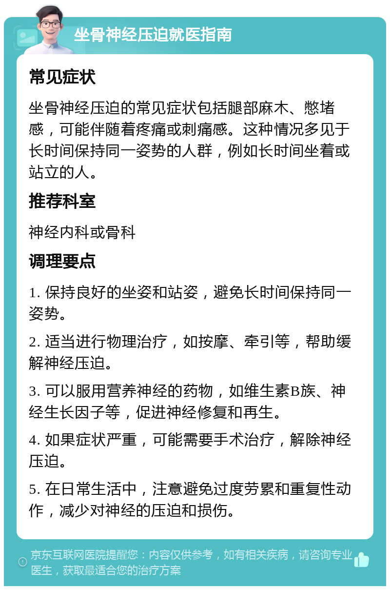 坐骨神经压迫就医指南 常见症状 坐骨神经压迫的常见症状包括腿部麻木、憋堵感，可能伴随着疼痛或刺痛感。这种情况多见于长时间保持同一姿势的人群，例如长时间坐着或站立的人。 推荐科室 神经内科或骨科 调理要点 1. 保持良好的坐姿和站姿，避免长时间保持同一姿势。 2. 适当进行物理治疗，如按摩、牵引等，帮助缓解神经压迫。 3. 可以服用营养神经的药物，如维生素B族、神经生长因子等，促进神经修复和再生。 4. 如果症状严重，可能需要手术治疗，解除神经压迫。 5. 在日常生活中，注意避免过度劳累和重复性动作，减少对神经的压迫和损伤。