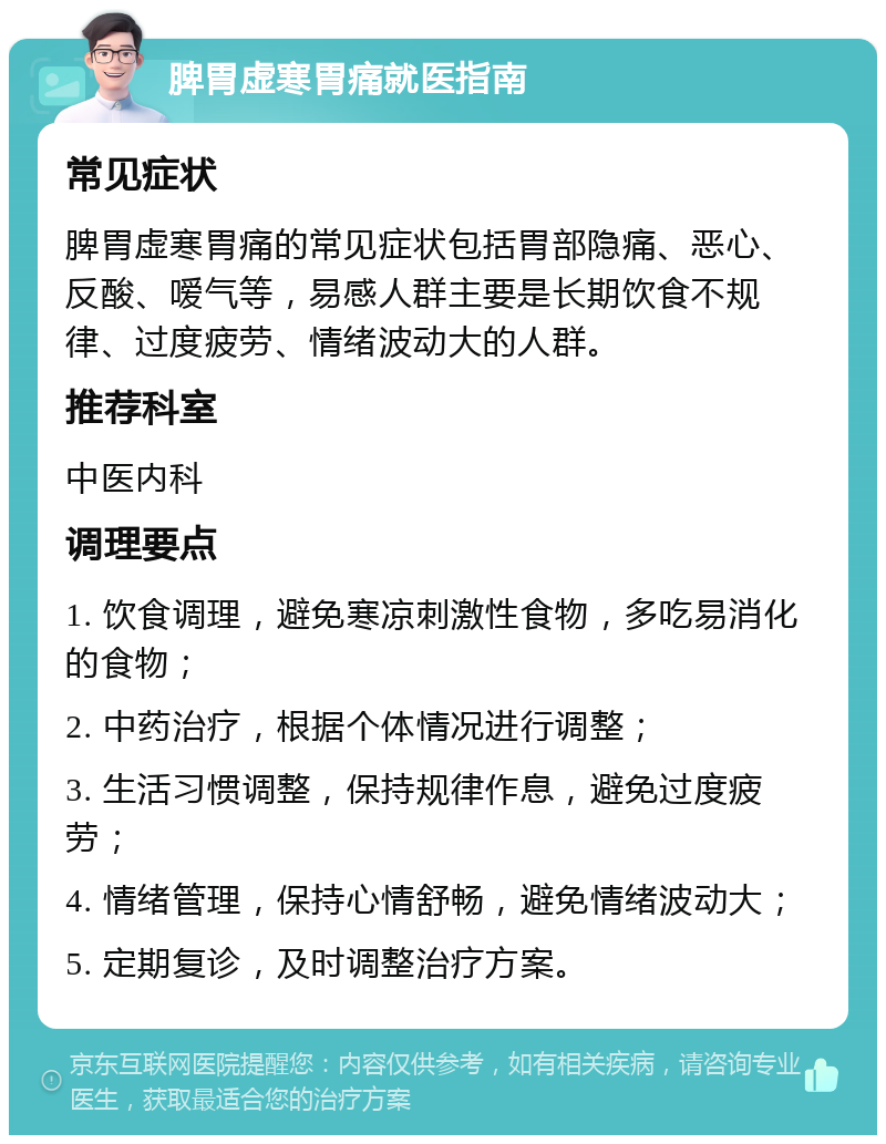 脾胃虚寒胃痛就医指南 常见症状 脾胃虚寒胃痛的常见症状包括胃部隐痛、恶心、反酸、嗳气等，易感人群主要是长期饮食不规律、过度疲劳、情绪波动大的人群。 推荐科室 中医内科 调理要点 1. 饮食调理，避免寒凉刺激性食物，多吃易消化的食物； 2. 中药治疗，根据个体情况进行调整； 3. 生活习惯调整，保持规律作息，避免过度疲劳； 4. 情绪管理，保持心情舒畅，避免情绪波动大； 5. 定期复诊，及时调整治疗方案。