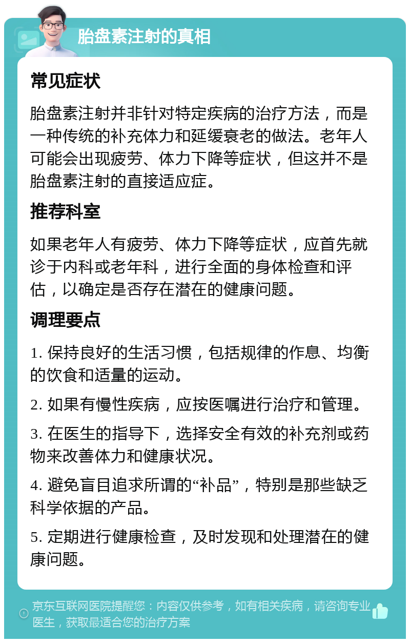 胎盘素注射的真相 常见症状 胎盘素注射并非针对特定疾病的治疗方法，而是一种传统的补充体力和延缓衰老的做法。老年人可能会出现疲劳、体力下降等症状，但这并不是胎盘素注射的直接适应症。 推荐科室 如果老年人有疲劳、体力下降等症状，应首先就诊于内科或老年科，进行全面的身体检查和评估，以确定是否存在潜在的健康问题。 调理要点 1. 保持良好的生活习惯，包括规律的作息、均衡的饮食和适量的运动。 2. 如果有慢性疾病，应按医嘱进行治疗和管理。 3. 在医生的指导下，选择安全有效的补充剂或药物来改善体力和健康状况。 4. 避免盲目追求所谓的“补品”，特别是那些缺乏科学依据的产品。 5. 定期进行健康检查，及时发现和处理潜在的健康问题。