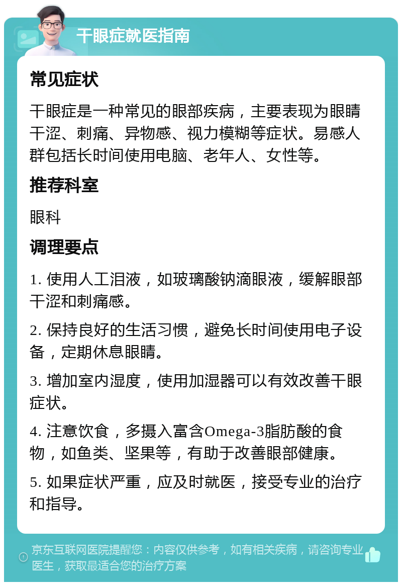 干眼症就医指南 常见症状 干眼症是一种常见的眼部疾病，主要表现为眼睛干涩、刺痛、异物感、视力模糊等症状。易感人群包括长时间使用电脑、老年人、女性等。 推荐科室 眼科 调理要点 1. 使用人工泪液，如玻璃酸钠滴眼液，缓解眼部干涩和刺痛感。 2. 保持良好的生活习惯，避免长时间使用电子设备，定期休息眼睛。 3. 增加室内湿度，使用加湿器可以有效改善干眼症状。 4. 注意饮食，多摄入富含Omega-3脂肪酸的食物，如鱼类、坚果等，有助于改善眼部健康。 5. 如果症状严重，应及时就医，接受专业的治疗和指导。