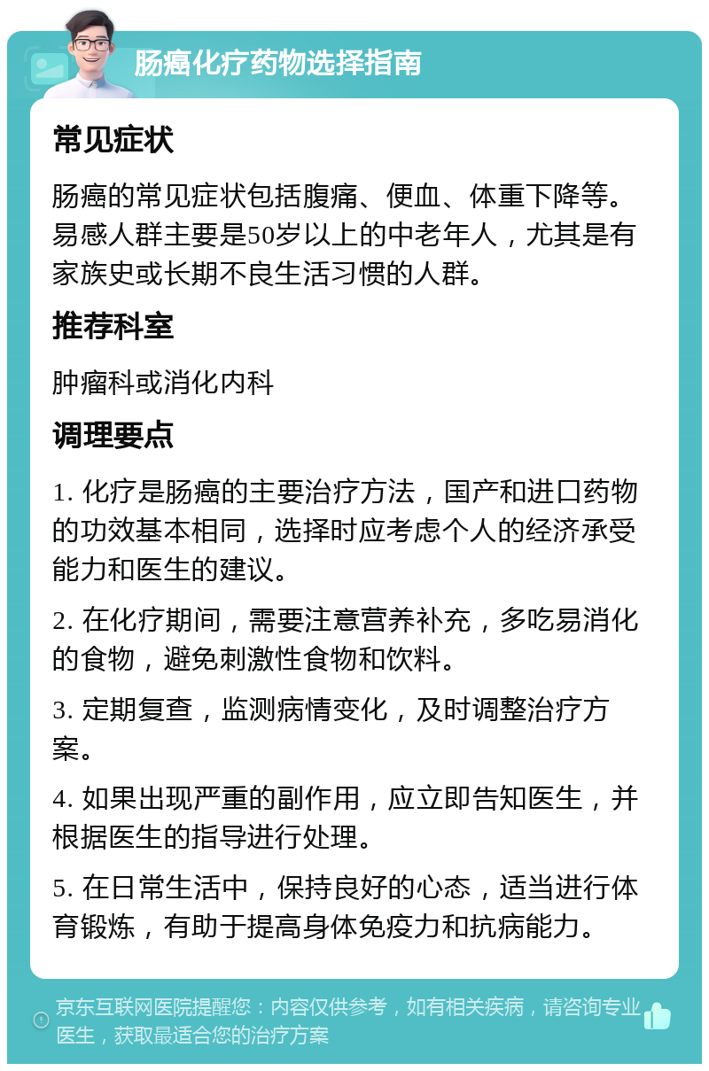 肠癌化疗药物选择指南 常见症状 肠癌的常见症状包括腹痛、便血、体重下降等。易感人群主要是50岁以上的中老年人，尤其是有家族史或长期不良生活习惯的人群。 推荐科室 肿瘤科或消化内科 调理要点 1. 化疗是肠癌的主要治疗方法，国产和进口药物的功效基本相同，选择时应考虑个人的经济承受能力和医生的建议。 2. 在化疗期间，需要注意营养补充，多吃易消化的食物，避免刺激性食物和饮料。 3. 定期复查，监测病情变化，及时调整治疗方案。 4. 如果出现严重的副作用，应立即告知医生，并根据医生的指导进行处理。 5. 在日常生活中，保持良好的心态，适当进行体育锻炼，有助于提高身体免疫力和抗病能力。